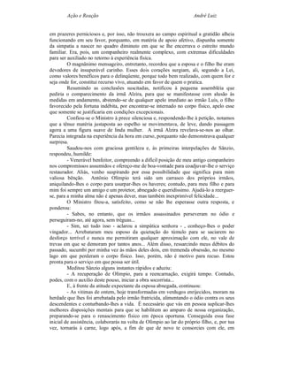 Ação e Reação                                                 André Luiz


em prazeres perniciosos e, por isso, não trouxera ao campo espiritual a gratidão alheia
funcionando em seu favor, porquanto, em matéria de apoio afetivo, dispunha somente
da simpatia a nascer no quadro diminuto em que se lhe encerrava o estreito mundo
familiar. Era, pois, um companheiro realmente complexo, com extremas dificuldades
para ser auxiliado no retorno à experiência física.
         O magnânimo mensageiro, entretanto, recordou que a esposa e o filho lhe eram
devedores de insuperável carinho. Esses dois corações surgiam, ali, segundo a Lei,
como valores benéficos para o delinqüente, porque todo bem realizado, com quem for e
seja onde for, constitui recurso vivo, atuando em favor de quem o pratica.
         Resumindo as conclusões suscitadas, notificou à pequena assembléia que
pediria o comparecimento da irmã Alzira, para que se manifestasse com alusão às
medidas em andamento, abstendo-se de qualquer apelo imediato ao irmão Luís, o filho
favorecido pela fortuna indébita, por encontrar-se internado no corpo físico, apelo esse
que somente se justificaria em condições excepcionais.
         Confiou-se o Ministro à prece silenciosa e, respondendo-lhe à petição, notamos
que a tênue matéria justaposta ao espelho se movimentava, de leve, dando passagem
agora a uma figura suave de linda mulher. A irmã Alzira revelava-se-nos ao olhar.
Parecia integrada na experiência da hora em curso, porquanto não demonstrava qualquer
surpresa.
         Saudou-nos com graciosa gentileza e, às primeiras interpelações de Sânzio,
respondeu, humilde:
         - Venerável benfeitor, compreendo a difícil posição de meu antigo companheiro
nos compromissos assumidos e ofereço-me de boa-vontade para coadjuvar-lhe o serviço
restaurador. Aliás, venho suspirando por essa possibilidade que significa para mim
valiosa bênção. Antônio Olímpio terá sido um carrasco dos próprios irmãos,
aniquilando-lhes o corpo para usurpar-lhes os haveres; contudo, para meu filho e para
mim foi sempre um amigo e um protetor, abnegado e queridíssimo. Ajudá-lo a reerguer-
se, para a minha alma não é apenas dever, mas também inexprimível felicidade...
         O Ministro fitou-a, satisfeito, como se não lhe esperasse outra resposta, e
ponderou:
         - Sabes, no entanto, que os irmãos assassinados perseveram no ódio e
perseguiram-no, até agora, sem tréguas...
         - Sim, sei tudo isso - aclarou a simpática senhora - , conheço-lhes o poder
vingador... Arrebataram meu esposo da quietação do túmulo para se saciarem no
desforço terrível e nunca me permitiram qualquer aproximação com ele, no vale de
trevas em que se demoram por tantos anos... Além disso, ressarcindo meus débitos do
passado, sucumbi por minha vez às mãos deles dois, em tremenda obsessão, no mesmo
lago em que perderam o corpo físico. Isso, porém, não é motivo para recuo. Estou
pronta para o serviço em que possa ser útil.
         Meditou Sânzio alguns instantes rápidos e aduziu:
         - A recuperação de Olímpio, para a reencarnação, exigirá tempo. Contudo,
podes, com o auxílio deste pouso, iniciar a obra socorrista...
         E, à frente da atitude expectante da esposa abnegada, continuou:
         - As vitimas de ontem, hoje transformadas em verdugos enrijecidos, moram na
herdade que lhes foi arrebatada pelo irmão fratricida, alimentando o ódio contra os seus
descendentes e conturbando-lhes a vida. É necessário que vás em pessoa suplicar-lhes
melhores disposições mentais para que se habilitem ao amparo de nossa organização,
preparando-se para o renascimento físico em época oportuna. Conseguida essa fase
inicial de assistência, colaborarás na volta de Olímpio ao lar do próprio filho, e, por tua
vez, tornarás à carne, logo após, a fim de que de novo te consorcies com ele, em
 
