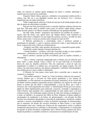 Ação e Reação                                                 André Luiz


então, me trouxera ao espírito aquele amálgama de enlevo e carinho, admiração e
respeito que me assomava ao sentimento.
         Enquanto Sânzio falava, generoso, cintilações roxo-prateadas nimbavam-lhe a
cabeça, mas não era a sua dignidade exterior que me fascinava. Era o caricioso
magnetismo que ele sabia exteriorizar.
         Tinha a impressão de achar-me à frente de meu pai ou de minha própria mãe, ao
lado de quem me cabia dobrar os joelhos.
         Sem que me fosse possível governar a comoção, lágrimas ardentes rolavam-me
pela face. Não pude saber se Hilário estava preso ao mesmo estado dalma, porque,
diante de mim, passei a ver Sânzio somente, dominado por sua grandeza humilde.
         De onde vinha, Senhor - perguntava sem palavras nos refolhos do coração - ,
aquele vulto tão ilustre, mas, apesar disso, tão simples dalma? onde conhecera eu
aqueles olhos belos e límpidos? em que lugar lhe recebera, um dia, o orvalho de amor
divino, assim como o verme na caverna sente a benção do calor do Sol?
         O Ministro percebeu-me a emotividade, como o professor assinala a
perturbação do aprendiz, e, qual se quisesse advertir-me sobre o aproveitamento das
horas, avançou para mim e observou carinhosamente:
         - Pergunte, meu filho, sobre questões não pessoais, e responderei quanto puder.
         Percebi-lhe a nobre intenção e busquei dominar-me.
         - Grande benfeitor - exclamei, comovido, buscando olvidar os meus próprios
sentimentos -, poderemos ouvi-lo, de algum modo, acerca do "carma"?
         Sânzio retomou a posição que lhe era habitual, junto ao espelho cristalino, e
obtemperou:
         - Sim, o "cárma", expressão vulgarizada entre os hindus, que em sânscrito quer
dizer "ação", a rigor, designa "causa e efeito", de vez que toda ação ou movimento
deriva de causa ou impulsos anteriores. Para nós expressará a conta de cada um,
englobando os créditos e os débitos que, em particular, nos digam respeito. Por isso
mesmo, há conta dessa natureza, não apenas catalogando e definindo individualidades,
mas também povos e raças, estados e instituições.
         O Ministro fez uma pausa, como quem dava a perceber que o assunto era
complexo, e continuou:
         - Para melhor entender o "carma" ou "conta do destino criada por nós mesmos",
convém lembrar que o Governo da Vida possui igualmente o seu sistema de
contabilidade, a se lhe expressar no mecanismo de justiça inalienável. Se no círculo das
atividades terrenas qualquer organização precisa estabelecer um regime de contas para
basear as tarefas que lhe falem à responsabilidade, a Casa de Deus, que é todo o
Universo, não viveria igualmente sem ordem. A Administração Divina, por isso mesmo,
dispõe de sábios departamentos para relacionar, conservar, comandar e engrandecer a
Vida Cósmica, tudo pautando sob a magnanimidade do mais amplo amor e da mais
criteriosa justiça. Nas sublimadas regiões celestes de cada orbe entregue à inteligência e
à razão, ao trabalho e ao progresso dos filhos de Deus, fulguram os gênios angélicos,
encarregados do rendimento e da beleza, do aprimoramento e da ascensão da Obra
Excelsa, com ministérios apropriados à concessão de empréstimos e moratórias, créditos
especiais e recursos extraordinários a todos os Espíritos encarnados ou desencarnados,
que os mereçam, em função dos serviços referentes ao Bem Eterno; e, nas regiões
atormentadas como esta, varridas por ciclones de dor regenerativa, temos os poderes
competentes para promover a cobrança e a fiscalização, o reajustamento e a recuperação
de quantos se fazem devedores complicados ante a Divina Justiça, poderes que têm a
função de purificar os caminhos evolutivos e circunscrever as manifestações do mal.
 