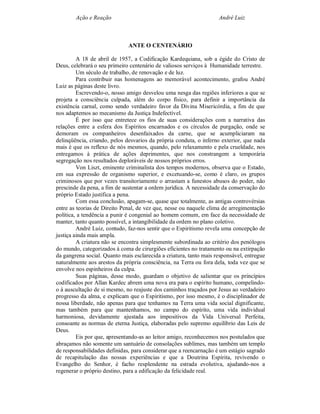 Ação e Reação                                               André Luiz



                              ANTE O CENTENÁRIO

         A 18 de abril de 1957, a Codificação Kardequiana, sob a égide do Cristo de
Deus, celebrará o seu primeiro centenário de valiosos serviços à Humanidade terrestre.
         Um século de trabalho, de renovação e de luz.
         Para contribuir nas homenagens ao memorável acontecimento, grafou André
Luiz as páginas deste livro.
         Escrevendo-o, nosso amigo desvelou uma nesga das regiões inferiores a que se
projeta a consciência culpada, além do corpo físico, para definir a importância da
existência carnal, como sendo verdadeiro favor da Divina Misericórdia, a fim de que
nos adaptemos ao mecanismo da Justiça Indefectível.
         É por isso que entretece os fios de suas considerações com a narrativa das
relações entre a esfera dos Espíritos encarnados e os círculos de purgação, onde se
demoram os companheiros desenfaixados da carne, que se acumpliciaram na
delinqüência, criando, pelos desvarios da própria conduta, o inferno exterior, que nada
mais é que os reflexo de nós mesmos, quando, pelo relaxamento e pela crueldade, nos
entregamos à prática de ações deprimentes, que nos constrangem a temporária
segregação nos resultados deploráveis de nossos próprios erros.
         Von Liszt, eminente criminalista dos tempos modernos, observa que o Estado,
em sua expressão de organismo superior, e excetuando-se, como é claro, os grupos
criminosos que por vezes transitoriamente o arrastam a funestos abusos do poder, não
prescinde da pena, a fim de sustentar a ordem jurídica. A necessidade da conservação do
próprio Estado justifica a pena.
         Com essa conclusão, apagam-se, quase que totalmente, as antigas controvérsias
entre as teorias de Direito Penal, de vez que, nesse ou naquele clima de arregimentação
política, a tendência a punir é congenial ao homem comum, em face da necessidade de
manter, tanto quanto possível, a intangibilidade da ordem no plano coletivo.
         André Luiz, contudo, faz-nos sentir que o Espiritismo revela uma concepção de
justiça ainda mais ampla.
         A criatura não se encontra simplesmente subordinada ao critério dos penólogos
do mundo, categorizados à coma de cirurgiões eficientes no tratamento ou na extirpação
da gangrena social. Quanto mais esclarecida a criatura, tanto mais responsável, entregue
naturalmente aos arestos da própria consciência, na Terra ou fora dela, toda vez que se
envolve nos espinheiros da culpa.
         Suas páginas, desse modo, guardam o objetivo de salientar que os princípios
codificados por Allan Kardec abrem uma nova era para o espírito humano, compelindo-
o à auscultação de si mesmo, no reajuste dos caminhos traçados por Jesus ao verdadeiro
progresso da alma, e explicam que o Espiritismo, por isso mesmo, é o disciplinador de
nossa liberdade, não apenas para que tenhamos na Terra uma vida social dignificante,
mas também para que mantenhamos, no campo do espírito, uma vida individual
harmoniosa, devidamente ajustada aos impositivos da Vida Universal Perfeita,
consoante as normas de eterna Justiça, elaboradas pelo supremo equilíbrio das Leis de
Deus.
         Eis por que, apresentando-as ao leitor amigo, reconhecemos nos postulados que
abraçamos não somente um santuário de consolações sublimes, mas também um templo
de responsabilidades definidas, para considerar que a reencarnação é um estágio sagrado
de recapitulação das nossas experiências e que a Doutrina Espírita, revivendo o
Evangelho do Senhor, é facho resplendente na estrada evolutiva, ajudando-nos a
regenerar o próprio destino, para a edificação da felicidade real.
 