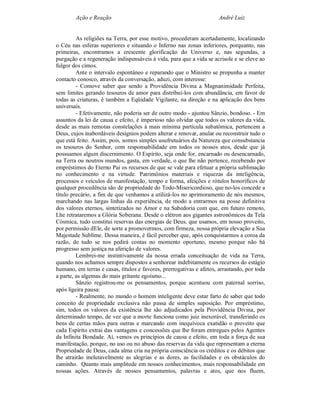 Ação e Reação                                                 André Luiz


         As religiões na Terra, por esse motivo, procederam acertadamente, localizando
o Céu nas esferas superiores e situando o Inferno nas zonas inferiores, porquanto, nas
primeiras, encontramos a crescente glorificação do Universo e, nas segundas, a
purgação e a regeneração indispensáveis à vida, para que a vida se acrisole e se eleve ao
fulgor dos cimos.
         Ante o intervalo espontâneo e reparando que o Ministro se propunha a manter
contacto conosco, através da conversação, aduzi, com interesse:
         - Comove saber que sendo a Providência Divina a Magnanimidade Perfeita,
sem limites gerando tesouros de amor para distribuí-los com abundância, em favor de
todas as criaturas, é também a Eqüidade Vigilante, na direção e na aplicação dos bens
universais.
         - Efetivamente, não poderia ser de outro modo - ajuntou Sânzio, bondoso. - Em
assuntos da lei de causa e efeito, é imperioso não olvidar que todos os valores da vida,
desde as mais remotas constelações à mais mínima partícula subatômica, pertencem a
Deus, cujos inabordáveis desígnios podem alterar e renovar, anular ou reconstruir tudo o
que está feito. Assim, pois, somos simples usufrutuários da Natureza que consubstancia
os tesouros do Senhor, com responsabilidade em todos os nossos atos, desde que já
possuamos algum discernimento. O Espírito, seja onde for, encarnado ou desencarnado,
na Terra ou noutros mundos, gasta, em verdade, o que lhe não pertence, recebendo por
empréstimos do Eterno Pai os recursos de que se vale para efetuar a própria sublimação
no conhecimento e na virtude. Patrimônios materiais e riquezas da inteligência,
processos e veículos de manifestação, tempo e forma, afeições e rótulos honoríficos de
qualquer procedência são de propriedade do Todo-Misericordioso, que no-los concede a
título precário, a fim de que venhamos a utilizá-los no aprimoramento de nós mesmos,
marchando nas largas linhas da experiência, de modo a entrarmos na posse definitiva
dos valores eternos, sintetizados no Amor e na Sabedoria com que, em futuro remoto,
Lhe retrataremos a Glória Soberana. Desde o elétron aos gigantes astronômicos da Tela
Cósmica, tudo constitui reservas das energias de Deus, que usamos, em nosso proveito,
por permissão dEle, de sorte a promovermos, com firmeza, nossa própria elevação a Sua
Majestade Sublime. Dessa maneira, é fácil perceber que, após conquistarmos a coroa da
razão, de tudo se nos pedirá contas no momento oportuno, mesmo porque não há
progresso sem justiça na aferição de valores.
         Lembrei-me instintivamente da nossa errada conceituação de vida na Terra,
quando nos achamos sempre dispostos a senhorear indebitamente os recursos do estágio
humano, em terras e casas, títulos e favores, prerrogativas e afetos, arrastando, por toda
a parte, as algemas do mais gritante egoísmo...
         Sânzio registrou-me os pensamentos, porque acentuou com paternal sorriso,
após ligeira pausa:
         - Realmente, no mundo o homem inteligente deve estar farto de saber que todo
conceito de propriedade exclusiva não passa de simples suposição. Por empréstimo,
sim, todos os valores da existência lhe são adjudicados pela Providência Divina, por
determinado tempo, de vez que a morte funciona como juiz inexorável, transferindo os
bens de certas mãos para outras e marcando com inequívoca exatidão o proveito que
cada Espírito extrai das vantagens e concessões que lhe foram entregues pelos Agentes
da Infinita Bondade. Aí, vemos os princípios de causa e efeito, em toda a força de sua
manifestação, porque, no uso ou no abuso das reservas da vida que representam a eterna
Propriedade de Deus, cada alma cria na própria consciência os créditos e os débitos que
lhe atrairão inelutavelmente as alegrias e as dores, as facilidades e os obstáculos do
caminho. Quanto mais amplitude em nossos conhecimentos, mais responsabilidade em
nossas ações. Através de nossos pensamentos, palavras e atos, que nos fluem,
 