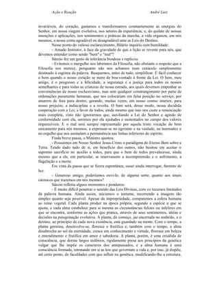 Ação e Reação                                                André Luiz


invariáveis, do coração, gastamos e transformamos constantemente as energias do
Senhor, em nossa viagem evolutiva, nos setores da experiência, e, do quilate de nossas
intenções e aplicações, nos sentimentos e práticas da marcha, a vida organiza, em nós
mesmos, a nossa conta agradável ou desagradável ante as Leis do Destino.
         Nesse ponto do valioso esclarecimento, Hilário inquiriu com humildade:
         - Amado Instrutor, à face da gravidade de que a lição se reveste para nós, que
devemos entender como sendo "bem" e "mal"?
         Sânzio fez um gesto de tolerância bondosa e replicou:
         - Evitemos o mergulho nos labirintos da Filosofia, não obstante o respeito que a
Filosofia nos merece, porquanto não nos achamos num cenáculo simplesmente
destinado à esgrima da palavra. Busquemos, antes de tudo, simplificar. É fácil conhecer
o bem quando o nosso coração se nutre de boa-vontade à frente da Lei. O bem, meu
amigo, é o progresso e a felicidade, a segurança e a justiça para todos os nossos
semelhantes e para todas as criaturas de nossa estrada, aos quais devemos empenhar as
conveniências de nosso exclusivismo, mas sem qualquer constrangimento por parte de
ordenações puramente humanas, que nos colocariam em falsa posição no serviço, por
atuarem de fora para dentro, gerando, muitas vezes, em nosso cosmo interior, para
nosso prejuízo, a indisciplina e a revolta. O bem será, desse modo, nossa decidida
cooperação com a Lei, a favor de todos, ainda mesmo que isso nos custe a renunciação
mais completa, visto não ignorarmos que, auxiliando a Lei do Senhor e agindo de
conformidade com ela, seremos por ela ajudados e sustentados no campo dos valores
imperecíveis. E o mal será sempre representado por aquela triste vocação do bem
unicamente para nós mesmos, a expressar-se no egoísmo e na vaidade, na insensatez e
no orgulho que nos assinalam a permanência nas linhas inferiores do espírito.
         Finda breve pausa, o Ministro ajuntou:
         - Possuímos em Nosso Senhor Jesus-Cristo o paradigma do Eterno Bem sobre a
Terra. Tendo dado tudo de si, em benefício dos outros, não hesitou em aceitar o
supremo sacrifício no auxílio a todos, para que o bem de todos prevalecesse, ainda
mesmo que a ele, em particular, se reservassem a incompreensão e o sofrimento, a
flagelação e a morte.
         Em vista da pausa que se fizera espontânea, ousei ainda interrogar, faminto de
luz:
         - Generoso amigo, poderíamos ouvi-lo, de alguma sorte, quanto aos sinais
cármicos que trazemos em nós mesmos?
         Sânzio refletiu alguns momentos e ponderou:
         - É muito difícil penetrar o sentido das Leis Divinas, com os recursos limitados
da palavra humana. Ainda assim, iniciemos o tentame, recorrendo a imagens tão
simples quanto seja possível. Apesar da impropriedade, comparemos a esfera humana
ao reino vegetal. Cada planta produz na época própria, segundo a espécie a que se
ajusta, e cada alma estabelece para si mesma as circunstâncias felizes ou infelizes em
que se encontra, conforme as ações que pratica, através de seus sentimentos, idéias e
decisões na peregrinação evolutiva. A planta, de começo, jaz encerrada no embrião, e o
destino, ao princípio de cada nova existência, está guardado na mente. Com o tempo, a
planta germina, desenvolve-se, floresce e frutifica e, também com o tempo, a alma
desabrocha ao sol da eternidade, cresce em conhecimento e virtude, floresce em beleza
e entendimento e frutifica em amor e sabedoria. A planta, porém, é uma crisálida de
consciência, que dorme largos milênios, rigidamente presa aos princípios da genética
vulgar que lhe impõe os caracteres dos antepassados, e a alma humana é uma
consciência formada, retratando em si as leis que governam a vida e, por isso, já dispõe,
até certo ponto, de faculdades com que influir na genética, modificando-lhe a estrutura,
 