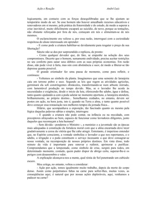 Ação e Reação                                               André Luiz


logicamente, em contacto com as forças desequilibradas que se lhe ajustam ao
temporário modo de ser. Se esse homem não houver amealhado recursos educativos e
renovadores em si mesmo, pela prática da fraternidade e do estudo, de modo a superar a
crise inevitável, muito dificilmente escapará ao suicídio, de novo, porque as tentações,
não obstante reforçadas por fora de nós, começam em nós e alimentam-se de nós
mesmos.
         O esclarecimento era valioso e, por essa razão, interroguei com a curiosidade
respeitosa do aluno interessado em aprender:
         - E como pode a criatura habilitar-se devidamente para resgatar o preço da sua
libertação?
         Sânzio não se deu por surpreendido e replicou, de pronto:
         - Como qualquer devedor que, de fato, se empenhe na solução dos seus
compromissos. Decerto que o homem, sumamente endividado, precisa aceitar restrições
no seu conforto para sanar seus débitos com as suas próprias economias. Em razão
disso, não pode viver à farta, mas sim com abstinência e suor, de modo a liberar-se tão
depressa quanto possível.
         O grande orientador fez uma pausa de momento, como para refletir, e
continuou:
         - Voltemos ao símbolo da planta. Imaginemos que uma semente de laranjeira
caiu em terreno pobre e seco. Segundo as leis que regem as atividades agrícolas,
germinará ela sob constringentes obstáculos, transformando-se num arbusto mirrado,
com lamentável produção no tempo devido. Mas, se o lavrador lhe acode às
necessidades e exigências, desde o início da luta, oferecendo-lhe adubo, água e defesa,
tanto quanto ajudando-a com a poda salutar no momento oportuno, a laranjeira atenderá,
brilhantemente, ao próprio destino... Semelhantes cuidados, no entanto, devem ser
postos em ação, na hora justa, isto é, quando na Terra a alma, e tanto quanto possível
deve começar essa restauração nos melhores tempos da jornada física...
         Hilário, que acompanhava a exposição, tão fascinado quanto eu mesmo pela
lógica daquelas palavras sábias e simples, interrogou:
         - E quando a criatura não pode contar, na infância ou na mocidade, com
preceptores afeiçoados ao bem, capazes de funcionar como lavradores diligentes, junto
daqueles que recomeçam a luta humana?
         - Sem dúvida - ponderou o Ministro -, a meninice e a juventude são as épocas
mais adequadas à construção da fortaleza moral com que a alma encarnada deve tecer
gradativamente a coroa da vitória que lhe cabe atingir. Entretanto, é imperioso entender
que, no Espírito consciente, a vontade simboliza o lavrador a que nos reportamos, e o
adubo, a irrigação e a poda constituem o serviço incessante a que deve consagrar-se
nossa vontade, na recomposição de nossos próprios destinos. Em vista disso, todo
minuto da vida é importante para renovar e redimir, aprimorar e purificar.
Compreendamos que a tempestade, como símbolo de crise, surgirá para todos, em
determinado momento, contudo, quem puder dispor de abrigo certo, superar-lhe-á os
perigos com desassombro e valor.
         A explicação alcançava-nos a mente, qual réstia de Sol penetrando um cubículo
escuro.
         Meu colega, no entanto, voltou a considerar:
         - Ação por ação, temos igualmente muito trabalho, depois da morte do corpo
denso. Assim como perpetramos faltas na carne para sofrer-lhes, muitas vezes, as
conseqüências aqui, é natural que por nossas ações deploráveis, aqui, venhamos a
padecer na carne?
 