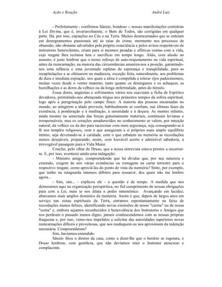 Ação e Reação                                                André Luiz


         - Perfeitamente - confirmou Sânzio, bondoso -; nossas manifestações contrárias
à Lei Divina, que é, invariavelmente, o Bem de Todos, são corrigidas em qualquer
parte. Há, por isso, expiações no Céu e na Terra. Muitos desencarnados que se enleiam
em desregramentos passionais até às raias do crime, mormente nos processos de
obsessão, não obstante advertidos pela própria consciência e pelos avisos respeitáveis de
instrutores benevolentes, criam para si mesmos pesadas e aflitivas contas com a vida,
cujo resgate lhes reclama luta e sacrifício em tempo longo. Aliás, com alusão ao
assunto, é justo lembrar que o nosso esforço de auto-reajustamento na vida espiritual,
antes da reencarnação, na maioria das circunstâncias ameniza-nos a posição, garantindo-
nos uma infância e uma juventude repletas de esperança e tranqüilidade, para as
recapitulações a se efetuarem na madureza, exceção feita, naturalmente, aos problemas
de dura e imediata expiação, nos quais a alma é compelida a tolerar rijos padecimentos,
muitas vezes desde o ventre materno, tanto quanto os desenganos e os achaques, as
humilhações e as dores da velhice ou da longa enfermidade, antes do túmulo.
         Essas dores, angústias e sofrimentos vários nos suavizam a ficha de Espíritos
devedores, permitindo-nos abençoada trégua nos primeiros tempos da esfera espiritual,
logo após a peregrinação pelo campo físico. A maioria das pessoas encarnadas no
mundo, ao atingirem a idade provecta, habitualmente se confiam, nas últimas fases da
existência, à ponderação e à meditação, à serenidade e à doçura. As mentes infantis,
ainda mesmo na senectude das forças genuinamente materiais, continuam levianas e
irresponsáveis, mas os corações amadurecidos no conhecimento se valem, por intuição
natural, da velhice ou da dor para raciocinar com mais segurança, seja consagrando-se à
fé nos templos religiosos, com o que asseguram a si próprios mais amplo equilíbrio
íntimo, seja devotando-se à caridade, com o que esbatem na memória as recordações
menos desejáveis, preparando, assim, com louvável acerto e admirável sabedoria, a
irrevogável passagem para a Vida Maior.
         Conclui, pelo olhar de Druso, que a nossa entrevista estava prestes a encerrar-
se. E, por isso, aventurei ainda uma indagação:
         - Ministro amigo, compreendendo que há dívidas que, por sua natureza e
extensão, exigem de nós várias existências ou romagens na carne terrestre para o
respectivo resgate, como apreciá-las do ponto de vista da memória? Sinto, por exemplo,
que tenho na retaguarda imensos débitos para ressarcir, dos quais não me lembro
agora...
         - Sim, sim... - explicou ele - a questão é de tempo. A medida que nos
demoramos aqui na organização perispirítica, no fiel cumprimento de nossas obrigações
para com a Lei, mais se nos dilata o poder mnemônico. Avançando em lucidez,
abarcamos mais amplos domínios da memória. Assim é que, depois de largos anos em
serviço nas zonas espirituais da Terra, entramos espontaneamente na faixa de
recordações menos felizes, identificando novas extensões de nosso "carma" ou de nossa
"conta" e, embora sejamos reconhecidos à benevolência dos Instrutores e Amigos que
nos perdoam o passado menos digno, jamais condescendemos com as nossas próprias
fraquezas e, por isso, vemo-nos impelidos a solicitar das autoridades superiores novas
reencarnações difíceis e proveitosas, que nos reeduquem ou nos aproximem da redenção
necessária. Compreenderam?
         Sim, havíamos entendido.
         Sânzio fitou o diretor da casa, como a dizer-lhe que o horário se esgotara, e
Druso lembrou, com gentileza, que não devíamos reter o Instrutor atencioso e
complacente.
 