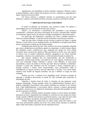 Ação e Reação                                                 André Luiz


        Agradecemos com humildade as lições recebidas, enquanto o Ministro voltava
à câmara brilhante, onde a neblina móvel passou, de novo, a adensar-se, apagando-lhe a
figura venerável aos nossos olhos.
        Em breves minutos, o ambiente retomou os característicos que lhe eram
habituais e a palavra comovedora de Druso, em prece, encerrou a inolvidável reunião.

                     7 - PREPARATIVOS PARA O RETORNO

         O estudo na Mansão era fascinante, mas reclamava tempo. No entanto, a
oportunidade que nos fora oferecida era das mais valiosas.
         Hilário e eu solicitamos o assentimento das autoridades a que devíamos
consideração e efetuamos proveitosa entrosagem de serviços, permanecendo sediados
no instituto por alguns meses, de maneira a recolher ensinamentos e fixar observações.
         Foi assim que nos dispusemos a partilhar com Silas o trabalho atinente ao
"processo Antônio Olímpio", a cuja fase inicial assistíramos com fervoroso interesse.
         Após seis dias sobre a reunião em que ouvimos a palavra de Sânzio, o grande
Ministro, a irmã Alzira veio ao estabelecimento, em obediência ao programa que Druso
passou a traçar para as tarefas que lhe diriam respeito.
         Designado pelo diretor da casa, Silas recebeu-a em nossa companhia, alegando
que, juntos, atenderíamos ao problema, agindo em cooperação. A nobre criatura, depois
das saudações usuais, esclareceu-nos que, amparada por amigos de certa colônia
socorrista, fazia o possível por ajudar ao filho que deixara na Terra. Luís, cujo espírito
se afinava com os antigos sentimentos paternos, apegando-se aos lucros materiais
exagerados - informou-nos a interlocutora -, sofria tremenda obsessão no próprio lar.
         Sob teimosa vigilância dos tios desencarnados, que lhe acalentavam a
mesquinhez, detinha larga fortuna, sem aplicá-la em coisa alguma. Enamorara-se do
ouro com extremada volúpia. Submetia a esposa e dois filhinhos, às mais duras
necessidades, receoso de perder os haveres que tudo fazia por defender e multiplicar.
Clarindo e Leonel, não satisfeitos com lhe seviciarem a mente, conduziam para a
fazenda usurários e tiranos rurais desencarnados, cujos pensamentos ainda se
enrodilhavam na riqueza terrestre, para lhe agravarem a sovinice. Luís, desse modo,
respirava num mundo de imagens estranhas, em que o dinheiro se erigia em tema
constante.
         Perdera, por isso, o contacto com a dignidade social. Tornara-se inimigo da
educação e acreditava tão-somente no poder do cofre recheado para solucionar as
dificuldades da vida.
         Adquirira o doentio temor de todas as situações em que pudessem surgir
despesas inesperadas. Possuía grandes somas em estabelecimentos bancários que a
própria companheira desconhecia, tanto quanto mantinha em custódia no lar enormes
bens. Fugia deliberadamente à convivência afetiva, relaxara a própria apresentação
individual e encravara-se em deplorável misantropia, obcecado pelo pesadelo do ouro
que lhe consumia a existência.
         Em seguida, a distinta senhora, buscando orientar as nossas futuras atividades,
participou-nos que o afogamento dos cunhados se verificara em seus tempos de recém-
casada, quando o filhinho mal ensaiava os primeiros passos, e que, após seis anos sobre
a dolorosa ocorrência, encontrara, ela também, a desencarnação no lago terrível.
         Antônio Olímpio lhe sobrevivera, na esfera carnal, quase três lustros e, por
vinte anos, precisamente, padecia nas trevas. Luís, dessa forma, alcançava a madureza
plena, tendo atravessado os quarenta anos de experiência física.
 