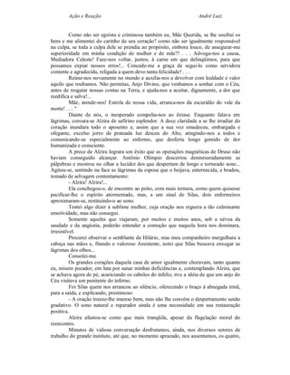 Ação e Reação                                               André Luiz


          Como não ser egoísta e criminosa também eu, Mãe Querida, se lhe usufruí os
bens e me alimentei do carinho de seu coração? como não ser igualmente responsável
na culpa, se toda a culpa dele se prendia ao propósito, embora louco, de assegurar-me
superioridade em minha condição de mulher e de mãe?! . . . Advoga-nos a causa,
Mediadora Celeste! Faze-nos voltar, juntos, à carne em que delinqüimos, para que
possamos expiar nossos erros!... Concede-me a graça de segui-lo como servidora
contente e agradecida, religada a quem devo tanta felicidade! . . .
          Reúne-nos novamente no mundo e auxilia-nos a devolver com lealdade e valor
aquilo que roubamos. Não permitas, Anjo Divino, que venhamos a sonhar com o Céu,
antes de resgatar nossas contas na Terra, e ajuda-nos a aceitar, dignamente, a dor que
reedifica e salva!...
          Mãe, atende-nos! Estrela de nossa vida, arranca-nos da escuridão do vale da
morte! . . . "
          Diante de nós, o inesperado compelia-nos ao êxtase. Enquanto falava em
lágrimas, coroara-se Alzira de safirino esplendor. A doce claridade a se lhe irradiar do
coração inundara todo o aposento e, assim que a sua voz emudeceu, embargada e
ofegante, excelso jorro de prateada luz desceu do Alto, atingindo-nos a todos e
comunicando-se especialmente ao enfermo, que desferiu longo gemido de dor
humanizada e consciente.
          A prece de Alzira lograra um êxito que as operações magnéticas de Druso não
haviam conseguido alcançar. Antônio Olímpio descerrou desmesuradamente as
pálpebras e mostrou no olhar a lucidez dos que despertam de longo e torturado sono...
Agitou-se, sentindo na face as lágrimas da esposa que o beijava, enternecida, e bradou,
tomado de selvagem contentamento:
          - Alzira! Alzira!...
          Ela conchegou-o, de encontro ao peito, com mais ternura, como quem quisesse
pacificar-lhe o espírito atormentado, mas, a um sinal de Silas, dois enfermeiros
aproximaram-se, restituindo-o ao sono.
          Tentei algo dizer à sublime mulher, cuja oração nos erguera a tão culminante
emotividade, mas não consegui.
          Somente aqueles que viajaram, por muitos e muitos anos, sob a névoa da
saudade e da angústia, poderão entender a comoção que naquela hora nos dominara,
irresistível.
          Procurei observar o semblante de Hilário, mas meu companheiro mergulhara a
cabeça nas mãos e, fitando o valoroso Assistente, notei que Silas buscava enxugar as
lágrimas dos olhos...
          Consolei-me.
          Os grandes corações daquela casa de amor igualmente choravam, tanto quanto
eu, mísero pecador, em luta por sanar minhas deficiências e, contemplando Alzira, que
se achava agora de pé, acariciando os cabelos do infeliz, tive a idéia de que um anjo do
Céu visitava um penitente do inferno.
          Foi Silas quem nos arrancou ao silêncio, oferecendo o braço à abnegada irmã,
para a saída, e explicando, prestimoso:
          - A oração trouxe-lhe imenso bem, mas não lhe convém o despertamento senão
gradativo. O sono natural e reparador ainda é uma necessidade em sua restauração
positiva.
          Alzira afastou-se como que mais tranqüila, apesar da flagelação moral do
reencontro.
          Minutos de valiosa conversação desfrutamos, ainda, nos diversos setores de
trabalho do grande instituto, até que, no momento aprazado, nos ausentamos, os quatro,
 