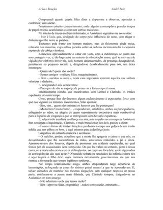 Ação e Reação                                                André Luiz


         Compreendi quanto queria Silas dizer e dispus-me a observar, aprender e
contribuir, sem alarde.
         Penetramos estreito compartimento, onde alguém contemplava grandes maços
de papel-moeda, acariciando-os com um sorriso malicioso.
         No intuito de trazer-me bem informado, o Assistente segredou-me ao ouvido:
         - Este é Luís, que, desligado do corpo pela influência do sono, vem afagar o
dinheiro que lhe nutre as paixões.
         Tínhamos pela frente um homem maduro, mas de fisionomia ainda moça,
relaxado nas maneiras, cujos olhos parados sobre as cédulas encimavam-lhe a esquisita
expressão de cobiça vitoriosa.
         Relanceou apressadamente o olhar em volta, com a indiferença de quem não
nos conseguia ver, e, tão logo após um minuto de observação nossa, qual se estivera ele
vigiado por cérberos invisíveis, dois homens desencarnados, de presença desagradável,
penetraram no pequeno recinto e, dirigindo-se desabridamente para nós, um deles
interrogou:
         - Quem são? quem são vocês?
         - Somos amigos - replicou Silas, maquinalmente.
         - Bem - aventou o outro -, nesta casa ingressam somente aqueles que saibam
valorizar o dinheiro...
         E, designando Luís, acrescentou:
         - Para que ele não se esqueça de preservar a fortuna que é nossa.
         Intuitivamente concluí que encarávamos com Leonel e Clarindo, os irmãos
espoliados de outro tempo.
         Certo, porque lhes devêssemos algum esclarecimento à expectativa feroz com
que nos seguiam os mínimos movimentos, Silas ajuntou:
         - Sim, sim... quem não estimará os haveres que lhe pertençam?
         - Muito bem! muito bem!... - responderam, satisfeitos, ambos os perseguidores,
esfregando as mãos, na alegria de quem supostamente encontrava mais combustível
para a fogueira de vingança a que se entregavam com desvario espantoso.
         E, adquirindo imediata confiança em nós, ante as palavras com que o Assistente
lhes sossegara a inquietação, Clarindo, o mais brutalizado dos dois, passou a dizer:
         - Fomos vítimas de terrível traição e perdemos o corpo aos golpes de um irmão
infeliz que nos pilhou os bens, e aqui estamos para o desforço justo.
         Gargalhou de estranha maneira e acentuou:
         - O maldito, porém, acreditou que a morte lhe apagaria o crime e que nós, os
desventurados que lhe sucumbimos às mãos, estaríamos reduzidos a pó e cinza.
Apossou-se-nos dos haveres, depois de promover um acidente espetacular, no qual
fomos por ele assassinados sem compaixão. De que lhe valeu, no entanto, gozar à nossa
custa, se a morte não existe e se os delinqüentes, no corpo ou fora dele, estão algemados
às conseqüências das suas ações? O bandido sofrerá os resultados da infâmia contra nós
e aqui respira o filho dele, cujos menores movimentos governaremos, até que nos
restitua a fortuna de que somos legítimos senhores...
         Por tempo relativamente longo, ambos despenderam largo repertório de
lamentações, reforçando as cores do sinistro painel mental a que se acomodavam. E,
talvez cansados de martelar nas mesmas alegações, sem qualquer resposta de nossa
parte, confiaram-se a pausa mais dilatada, que Clarindo rompeu, dirigindo-se ao
Assistente em tom amargo:
         - Não admitem vocês que temos razão?
         - Sim - aprovou Silas, enigmático -, todos temos razão, entretanto...
 