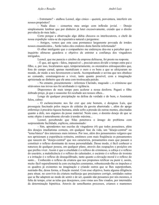Ação e Reação                                                  André Luiz


          - Entretanto? - atalhou Leonel, algo cínico - quererá, porventura, interferir em
nossos propósitos?
          - Nada disso - consertou meu amigo com inflexão jovial. – Desejo
simplesmente lembrar que por dinheiro já lutei excessivamente, crendo que o direito
prevalecia do meu lado...
          Certo porque a observação algo dúbia chocava os interlocutores, o chefe de
nossa expedição valeu-se da expectativa natural e perguntou:
          - Amigos, vemos que esta casa permanece largamente povoada de irmãos
nossos ensandecidos... Serão todos eles credores desta família infortunada?
          O olhar inteligente que o companheiro me endereçou deu-me a perceber que o
inquérito afetuoso guardava o objetivo de entreter a confiança dos vingadores
intrigados.
          Leonel, que me parecia o cérebro da empresa delituosa, foi presto na resposta.
          - É que, até agora - falou, impassível -, precisávamos dividir o tempo entre pai e
filho, e, por isso, localizamos aqui, temporariamente, os onzenários enlouquecidos que,
fora do campo carnal, apenas mentalizam o ouro e os bens a que se afeiçoaram no
mundo, de modo a nos favorecerem a tarefa. Acompanhando o sovina que nos obedece
ao comando, constrangem-no a viver, tanto quanto possível, com a imaginação
aprisionada ao dinheiro que ele ama com tresloucada paixão.
          - No entanto, presentemente - informou Clarindo, magoado -, o criminoso que
sitiávamos nas trevas nos foi arrebatado à vigilância.
          Disporemos de mais tempo para acelerar a nossa desforra. Pagará o filho
dobrado preço, já que o assassino foi ocultado aos nossos olhos...
          Longe de qualquer precipitação na defesa da verdade e do bem, o Assistente
falou, calmo:
          - O esclarecimento nos faz crer que este homem, e designou Luís, que
prosseguia fascinado pelos maços de cédulas da gaveta abarrotada -, além do apego
enfermiço à precária riqueza humana, ainda sofre a pressão de outras mentes, alucinadas
quanto a dele, nos enganos da posse material. Neste caso, o doentio desejo de que se
sente objeto é naturalmente elevado à tensão máxima...
          Leonel, percebendo que Silas penetrava o âmago do problema com
surpreendente facilidade, explicou, entusiasmado:
          - Sim, aprendemos nas escolas de vingadores (4) que todos possuímos, além
dos desejos imediatistas comuns, em qualquer fase da vida, um "desejo-central" ou
"tema básico" dos interesses mais íntimos. Por isso, além dos pensamentos vulgares que
nos aprisionam a experiência rotineira, emitimos com mais freqüência os pensamentos
que nascem do "desejo-central" que nos caracteriza, pensamentos esses que passam a
constituir o reflexo dominante de nossa personalidade. Desse modo, é fácil conhecer a
natureza de qualquer pessoa, em qualquer plano, através das ocupações e posições em
que prefira viver. Assim é que a crueldade é o reflexo do criminoso, a cobiça é o reflexo
do usurário, a maledicência é o reflexo do caluniador, o escárnio é o reflexo do ironista
e a irritação é o reflexo do desequilibrado, tanto quanto a elevação moral é o reflexo do
santo... Conhecido o reflexo da criatura que nos propomos retificar ou punir é, assim,
muito fácil superalimentá-la com excitações constantes, robustecendo-lhe os impulsos e
os quadros já existentes na imaginação e criando outros que se lhes superponham,
nutrindo-lhe, dessa forma, a fixação mental. Com esse objetivo, basta alguma diligência
para situar, no convívio da criatura malfazeja que precisamos corrigir, entidades outras
que se lhe adaptem ao modo de sentir e de ser, quando não possamos por nós mesmos, à
falta de tempo, criar as telas que desejemos, com vistas aos fins visados, por intermédio
da determinação hipnótica. Através de semelhantes processos, criamos e mantemos
 