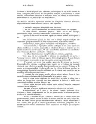 Ação e Reação                                                André Luiz


facilmente o "delírio psíquico" ou a "obsessão", que não passa de um estado anormal da
mente, subjugada pelo excesso de suas próprias criações a pressionarem o campo
sensorial, infinitamente acrescidas de influência direta ou indireta de outras mentes
desencarnadas ou não, atraídas por seu próprio reflexo.

(4) Refere-se a entidade a organizações mantidas por Inteligências criminosas, homiziadas
temporariamente nos planos inferiores. - (Nota do Autor espiritual.)

         E, sorrindo, o inteligente perseguidor disse, sarcástico:
         - Cada um é tentado exteriormente pela tentação que alimenta em si próprio.
         De mim mesmo, achava-me perplexo. Nunca ouvira um verdugo,
aparentemente vulgar, com tanto conhecimento e consciência de seu papel.
         Figurava-se-me assistir a um curso rápido de sadismo mental, extravagante e
frio.
         Silas, mais treinado que eu, no trato com os amigos daquela condição, não
exteriorizou qualquer sentimento de pesar ou de assombro, na fisionomia serena.
         Entremostrando, porém, grande interesse em torno da preleção, considerou:
         - Indiscutivelmente, a exposição é perfeita. Cada qual de nós vive e respira nos
reflexos mentais de si mesmo, angariando as influências felizes ou infelizes que nos
mantêm na situação que buscamos... Os Céus ou as Esferas Superiores são constituídos
pelos reflexos dos Espíritos santificados e o inferno...
         - É o reflexo de nós mesmos - completou Leonel com uma gargalhada.
         Creio que, em me assinalando o interesse no aprendizado em curso, o
Assistente pediu ao irmão de Clarindo alguma demonstração prática do que afirmara
teoricamente para nosso estudo, ao que ele assentiu com prazer, informando:
         - O avarento sob nossa vista guarda o propósito de comprar ou extorquir
determinada gleba vizinha, a qualquer preço, mesmo em se tratando de transação
criminosa, para valorizar as aguadas da propriedade que nos pertence. Tratando-se de
assunto no tema essencial da existência dele, que é a cobiça, facilmente recolherá as
imagens que eu lhe deseje transmitir, utilizando-me da própria onda mental em que as
suas idéias habitualmente se exprimem...
         E, passando das palavras para a ação, colocou a destra sobre a fronte de Luís,
mantendo-se na profunda atenção do hipnotizador governando a presa.
         Vimos o pobre amigo, desligado do corpo físico, arregalar os olhos com a
volúpia do faminto que contempla um prato saboroso, a distância, e exibir uma
carantonha de maldade satisfeita, falando a sós:
         - Agora! agora! as terras serão minhas! muito minhas! Ninguém concorrerá
com meus preços! ninguém!...
         Logo após, afastou-se, lépido, com a expressão indefinível de um louco.
         Acompanhamo-lo até à saída e, da extensa varanda, podíamos vê-lo,
avançando, à pressa, desaparecendo, por fim, no grande maciço de arvoredo próximo,
na direção de fazendola fronteiriça.
         - Viram? - exclamou Leonel, contente - transmiti-lhe ao campo mental um
quadro fantástico, através do qual as terras do vizinho estariam em leilão, caindo-lhe,
enfim, nas unhas. Bastou que eu mentalizasse uma tela nesse sentido, arquitetando o
sítio à venda, para que ele a tomasse por realidade indiscutível, porquanto, em se
tratando de nosso reflexo fundamental, somos induzidos a crer naquilo que desejamos
aconteça...
 