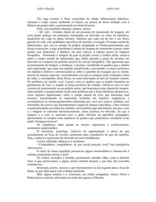 Ação e Reação                                               André Luiz


         Tão logo termine o fluxo controlado de minha influenciação hipnótica,
retomará o corpo carnal, lambendo os beiços, na certeza de haver sonhado com a
falência da granja sobre a qual pretende um título de posse.
         Silas, com manifesta intenção, ajuntou, sereno:
         - Ah! sim!... Estamos diante de um processo de transmissão de imagens, até
certo ponto análogo aos princípios dominantes na televisão, no reino da eletrônica,
atualmente em voga no plano terrestre. Sabemos que cada um de nós é um fulcro
gerador de vida, com qualidades específicas de emissão e recepção. O campo mental do
hipnotizador, que cria no mundo da própria imaginação as formas-pensamentos que
deseja exteriorizar, é algo semelhante à câmara de imagem do transmissor comum, tanto
quanto esse dispositivo é idêntico, em seus valores, à câmara escura da máquina
fotográfica. Plasmando a imagem da qual se propõe extrair o melhor efeito, arroja-a
sobre o campo mental do hipnotizado que, então, procede à guisa do mosaico em
televisão ou à maneira da película sensível do serviço fotográfico. Não ignoramos que
na transmissão de imagens, a distância, o mosaico, recolhendo os quadros que a câmara
está explorando, age como um espelho sensibilizado, convertendo os traços luminosos
em impulsos elétricos e arremessando-os sobre o aparelho de recepção que os recebe,
através de antenas especiais, reconstituindo com eles as imagens pelos chamados sinais
de vídeo, e recompondo, dessa forma, as cenas televisadas na face do receptor comum.
No problema em estudo, você, Leonel, criou os quadros que se propôs transmitir ao
pensamento de Luís, e, usando as forças positivas da vontade, coloriu-os com os seus
recursos de concentração na sua própria mente, que funcionou como câmara de imagem.
Aproveitando a energia mental, muito mais poderosa que a força eletrônica, projetou-os,
como legítimo hipnotizador, sobre o campo mental de Luís, que funcionou qual
mosaico, transformando as impressões recebidas em impulsos magnéticos, a
reconstituírem as formas-pensamentos plasmadas por você nos centros cerebrais, por
intermédio dos nervos que desempenham o papel de antenas específicas, a lhes fixarem
as particularidades na esfera dos sentidos, num perfeito jogo alucinatório, em que o som
e a imagem se entrosam harmoniosamente, como acontece na televisão, em que a
imagem e o som se associam com o apoio eficiente de aparelhos conjugados,
apresentando no receptor uma seqüência de quadros que poderíamos considerar como
sendo "miragens técnicas".
         Os vingadores, tanto quanto eu mesmo, registraram o esclarecimento,
sumamente surpreendidos.
         O Assistente, psicólogo, valera-se de argumentação à altura da que
assinaláramos na boca de Leonel, certamente para cientificá-lo de que ele também,
Silas, conhecia os processos da obsessão em suas minudências.
         Leonel, admirado, abraçou-o e exclamou:
         - Companheiro, companheiro, de que escola procede você? Sua inteligência
interessa-nos.
         O chefe de nossa expedição pronunciou alguns monossílabos e chamou-me à
retirada, pretextando serviço a fazer.
         Os irmãos, avezados à rebeldia, permutaram estranho olhar, como a dizerem
entre si que pertencíamos a algum núcleo infernal distante e que lhes não convinha
molestar-nos.
         Insistiram, porém, conosco a que retornássemos no dia seguinte para a troca de
idéias, ao que Silas anuiu com evidente satisfação.
         Mais alguns minutos e o Assistente, em minha companhia, retirou Alzira e
Hilário para o exterior, colocando-nos todos de regresso à Mansão.
 