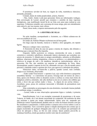 Ação e Reação                                               André Luiz


         O prestimoso servidor do bem, na viagem de volta, mantinha-se silencioso,
pensando, pensando...
         Contudo, diante de minha perplexidade, aclarou, fraterno:
         - Não, André. Ainda é cedo para apresentar Alzira aos infortunados verdugos.
Pela conversação de Leonel, percebi que cruzamos o caminho de duas vigorosas
inteligências, cuja modificação inicial há de ser feita com amor para realizar-se com
segurança. Voltaremos amanhã, sem a presença de nossa amiga, para um entendimento
mais estável e, por isso mesmo, mais valioso.
         Passei, desse modo, a esperar ansiosamente pelo dia seguinte.

                            9 - A HISTÓRIA DE SILAS

         Na noite imediata, acompanhando o Assistente, eu e Hilário achamo-nos de
novo na residência de Luís.
         Os irmãos de Antônio Olímpio receberam-nos de bom grado.
         Em larga copa da fazenda, reunia-se a família a dois agregados, em repasto
ligeiro.
         Marcava o relógio vinte e uma horas.
         A fisionomia do dono da casa era quase a mesma da véspera, não obstante a
diferença que a máscara física lhe impunha.
         Enquanto Adélia acariciava as crianças, entontecidas de sono, o marido
comentava o noticiário radiofônico, destacando tópicos alarmantes que assinalara nos
setores da economia. E, falando para os amigos assombrados, salientou as dificuldades
públicas, relacionou misérias imaginárias, criticou os políticos e os administradores e
referiu-se às pragas do café e da mandioca, detendo-se, particularmente, sobre as
epizootias. Por fim, não satisfeito em enunciar as calamidades da Terra, falou,
inconseqüente, quanto à suposta ira do Céu, afirmando crer que o fim do mundo estava
próximo e clamando contra o egoísmo dos ricos, que agravava o infortúnio dos pobres.
         Silenciosos todos, ouvíamos-lhe a palavra, quando Leonel, mais confiado,
dirigiu-se ao Assistente, observando:
         - Estão vendo? Este homem - e apontou Luís, cujo verbo dominava a pequenina
assembléia familiar - é o derrotismo em pessoa. Enxerga tudo em termos de cinza e
lama, ajuíza com firmeza sobre os desastres sociais e conhece as zonas mais tristes da
indigência coletiva; entretanto, não sabe desfazer-se de um só centavo dos milhões que
retém, a favor dos que sofrem nudez e fome... E, depois de um sorriso irônico; -
Acreditam, acaso, possa ele continuar merecendo a felicidade da permanência num
corpo carnal?
         Silas contemplou as personagens da cena doméstica, mostrando imensa piedade
no semblante amigo, e considerou
         - Leonel, todas as suas observações apresentam lógica e verdade, à primeira
vista.
         Superficialmente, Luís é um exemplar consumado de pessimismo e de usura.
Todavia, no fundo, ele é um doente necessitado de compaixão. Há moléstias da alma
que arruínam a mente por tempo indeterminado. Quem seria ele, amparado por
influências outras? Espiritualmente abafado entre as visões da fortuna terrestre com que
lhe assediamos o pensamento, o infeliz perdeu o contacto com os livros nobres e com as
nobres companhias. Tem a socorrê-lo apenas a religião domingueira dos crentes que se
julgam exonerados de qualquer obrigação para com a fé, contanto que participem do
oficio de adoração a Deus, no fim de cada semana. Quem poderia prever-lhe as
mudanças benéficas, desde que pudesse receber outro tipo de assistência?
 