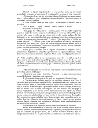 Ação e Reação                                                    André Luiz


          Clarindo e Leonel registraram-lhe as ponderações como se se vissem
apunhalados no âmago, tal a expressão de revolta que lhes assomou ao olhar coruscante.
          - No entanto, ele e o pai são nossos devedores... Roubaram-nos, assassinaram-
nos... - exclamou Leonel com a inflexão da criança voluntariosa e inteligente que se vê
contrariada em seus caprichos.
          - E que desejam vocês que eles façam? - acrescentou o Assistente, sem se
perturbar.
          - Hão de pagar! . . . Pagar!... - bramiu Clarindo, cerrando os punhos.
          Silas sorriu e obtemperou:
          - Sim, pagar é o verbo próprio. . . Contudo, como pode o devedor resgatar-se,
quando o credor lhe subtrai todas as possibilidades de solver os débitos? Que a nós
mesmos cabe sanar os males de que somos autores, não padece qualquer dúvida...
Entretanto, se nos compete retificar hoje uma estrada que ontem desorganizamos, como
proceder se nos decepam agora as mãos? O próprio Cristo aconselhou: - "Ajudai aos
vossos inimigos." ( * ) Muitas vezes, penso que semelhante afirmativa, corretamente
interpretada, quer assim dizer: ajudai aos vossos inimigos para que possam pagar as
dívidas em que se emaranharam, restaurando o equilíbrio da vida, no qual tanto eles
quanto vós sereis beneficiados pela paz.
          Via-se que o Assistente, com a simpatia conquistada na véspera e com a
argumentação despretensiosa e límpida, lograra inequívoca superioridade moral sobre o
ânimo dos obsessores de sentimento enrijecido. Ainda assim, Leonel perguntou a medo:

( * ) André Luiz põe nos lábios de sua personagem uma síntese dos v. 27 e 28 do cap. 6 de
Lucas, para ser mais facilmente compreendido por aqueles Espíritos cheios de ódio, aos quais
repugnaria o verbo "amar". Eles se rebelariam diante do texto completo. Seria inabilidade falar
em "amar" naquele momento; mas "ajudar" a pagar foi bem aceito, porque eles queriam receber.
(Nota da Editora.)

         - Que considerações são essas? será você algum padre disfarçado? intentará,
porventura, a nossa modificação?
         - Engana-se, meu amigo - informou o Assistente -; se algo procuro, em nossa
comunhão fraterna, é a minha própria renovação.
         E talvez porque longa pausa se fez sentir em nosso grupo, Silas continuou:
         - Pela sedução do dinheiro, também caí na última passagem pela Terra. A
paixão da posse governava-me todos os ideais... A fascinação pelo ouro tomou-me o ser
de tal modo que, apesar de ter recebido o título de médico numa universidade venerável,
fugi ao exercício da profissão para vigiar os movimentos de meu velho pai, a fim de que
nem ele mesmo viesse a dispor, com largueza, dos bens de nossa casa. O apego às
nossas propriedades e aos nossos haveres transformou-me num réprobo do paraíso
familiar, convertendo-me, ainda, num verdugo intratável, naturalmente odiado por todos
os que viviam em subalternidade no vasto círculo de minha temporária dominação...
Para amontoar moedas e multiplicar lucros fáceis, comecei pela crueldade e acabei nas
malhas do crime... Abominei a amizade, desprezei os fracos e os pobres e, no temor de
perder a fortuna cuja posse total ambicionava, não hesitei adotar a delinqüência como
sócia infernal de meu terrível caminho...
         Ante as palavras do Assistente, enorme surpresa me tomara de improviso.
         Estaria Silas reportando-se à verdade crua ou se utilizava naquela hora de
recursos extremos, incriminando indevidamente a si próprio, para regenerar os carrascos
que nos ouviam? De qualquer modo, eu e Hilário havíamos prometido não lhe
comprometer a tarefa e, por isso, tacitamente, nos limitávamos a escutá-lo com atenção.
 