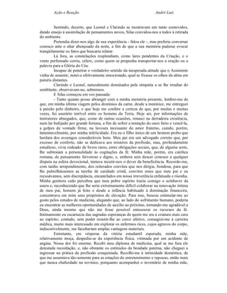 Ação e Reação                                                 André Luiz


         Sentindo, decerto, que Leonel e Clarindo se mostravam um tanto comovidos,
dando ensejo à assimilação de pensamentos novos, Silas convidou-nos a todos à retirada
do ambiente.
         Pretendia dizer-nos algo de sua experiência - falou ele -, mas preferia conversar
conosco ante o altar abençoado da noite, a fim de que a sua memória pudesse evocar
tranqüilamente os fatos que buscaria relatar.
         Lá fora, as constelações resplendiam, como lares pendentes da Criação, e o
vento perfumado corria, célere, como quem se propunha transportar-nos a oração ou a
palavra para a Glória do Céu.
         Incapaz de penetrar o verdadeiro sentido da inesperada atitude que o Assistente
vinha de assumir, notei-o efetivamente emocionado, qual se fixasse os olhos da alma em
painéis distantes.
         Clarindo e Leonel, naturalmente dominados pela simpatia a se lhe irradiar do
semblante, observavam-no, submissos.
         E Silas começou em voz pausada:
         - Tanto quanto posso abranger com a minha memória presente, lembro-me de
que, em minha última viagem pelos domínios da carne, desde a meninice, me entreguei
à paixão pelo dinheiro, o que hoje me confere a certeza de que, por muitas e muitas
vezes, fui usurário terrível entre os homens da Terra. Hoje sei, por informações de
instrutores abnegados, que, como de outras ocasiões, renasci na derradeira existência,
num lar bafejado por grande fortuna, a fim de sofrer a tentação do ouro farto e vencê-la,
a golpes de vontade firme, na lavoura incessante do amor fraterno, caindo, porém,
lamentavelmente, por minha infelicidade. Era eu o filho único de um homem probo que
herdara dos avoengos consideráveis bens. Meu pai era um advogado correto que, por
excesso de conforto, não se dedicava aos misteres da profissão, mas, profundamente
estudioso, vivia rodeado de livros raros, entre obrigações sociais, que, de alguma sorte,
lhe subtraiam a personalidade às cogitações da fé. Minha mãe, porém, era católica
romana, de pensamento fervoroso e digno, e, embora sem descer conosco a qualquer
disputa na esfera devocional, tentava incutir-nos o dever da beneficência. Recordo-me,
com tardio arrependimento, dos reiterados convites que nos dirigia, bondosa, para que
lhe palmilhássemos as tarefas de caridade cristã, convites esses que meu pai e eu
recusávamos, sem discrepância, encastelados em nossa irreverência enfatuada e risonha.
Minha genitora cedo percebeu que meu pobre espírito trazia consigo o azinhavre da
usura e, reconhecendo que lhe seria extremamente difícil colaborar na renovação íntima
de meu pai, homem já feito e desde a infância habituado à dominação financeira,
concentrava em mim seus propósitos de elevação. Para isso, buscou estimular-me ao
gosto pelos estudos de medicina, alegando que, ao lado do sofrimento humano, poderia
eu encontrar as melhores oportunidades de auxílio ao próximo, tornando-me agradável a
Deus, ainda mesmo que não me fosse possível entesourar os recursos da fé.
Intimamente eu escarnecia das sagradas esperanças de quem me era a criatura mais cara
ao espírito; contudo, sem poder resistir-lhe ao cerco afetivo, consagrei-me à carreira
médica, muito mais interessado em explorar os enfermos ricos, cujos agravos do corpo,
indiscutivelmente, me facultariam amplas vantagens materiais.
         Entretanto, em vésperas da vitória estudantil esperada, minha mãe,
relativamente moça, despediu-se da experiência física, vitimada por um acidente de
angina. Nossa dor foi enorme. Recebi meu diploma de medicina, qual se me fora ele
detestada recordação, e, não obstante os estímulos da bondade paterna, não cheguei a
ingressar na prática da profissão conquistada. Recolhi-me à intimidade doméstica, de
que me ausentava tão-somente para as estações de entretenimento e repouso, então mais
que nunca chafurdado na sovinice, porquanto acompanhei o inventário de minha mãe,
 