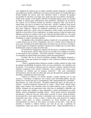 Ação e Reação                                               André Luiz


com vigilância tão rigorosa que as minhas estranhas atitudes chegaram a surpreender
meu próprio pai, egoísta e displicente, mas nunca avarento quanto eu. Compreendi que a
fortuna herdada me situava, para meu infortúnio moral, a cavaleiro de qualquer
necessidade da vida física, por largos anos, desde que não me confiasse à dissipação...
Ainda assim, quando vi meu genitor inclinado às segundas núpcias, quase aos sessenta
de idade, fiz quanto pude, indiretamente, para dissuadi-lo, afastando-o de tal intento.
Ele, todavia, era um homem resoluto nas decisões e desposou Aída, uma jovem da
minha idade, que mal se avizinhava dos trinta anos... Recebi a madrasta como intrusa
em nosso campo doméstico, e, tomando-a por aventureira comum, à caça de fortuna
fácil, jurei vingar-me. Apesar das carinhosas requisições do casal e não obstante o
tratamento gentil que a pobre moça me dispensava, exibia sempre um pretexto para
fugir-lhe à convivência. O novo matrimônio, no entanto, passou a exigir do esposo mais
dilatados sacrifícios no mundo social de que Aída não pretendia afastar-se, e foi assim
que, ao término de alguns meses, meu genitor era obrigado a procurar o socorro médico,
recolhendo-se, então, a necessário repouso.
         Acompanhava-lhe a decadência orgânica, tomado de vivas apreensões. Não era
a saúde paterna que me feria a imaginação, mas sim a extensa reserva financeira de
nossa casa. Na hipótese do súbito falecimento do homem que me trouxera à existência,
de modo algum me resignaria a partilhar a herança com a mulher que, aos meus olhos,
indebitamente ocupava o espaço de minha mãe.
         O Assistente fez longa pausa, enquanto lhe fixávamos o semblante melancólico.
         De mim mesmo, atônito, diante do que me era dado ouvir, indagava, no intimo,
se tudo aquilo de fato se passara... Fora Silas realmente o homem a quem se reportava
ou compunha ele aquela história para alterar o ânimo dos perseguidores?
         Contudo, não me foi possível desfechar qualquer interrogação, porquanto o
nosso amigo, como que desejoso de castigar-se com a dolorosa confissão, prosseguiu,
pormenorizando:
         - Passei a arquitetar planos delituosos, quanto à melhor maneira de alijar Aída
de qualquer possibilidade de ingresso futuro ao nosso patrimônio, sem melindrar meu
pai doente... E nos projetos criminosos que me visitavam a cabeça, a própria morte da
madrasta comparecia como solução. Entretanto, como suprimi-la sem causar maior
sofrimento ao enfermo que eu desejava conservar?... Não seria aconselhável
desmoralizá-la, antes de tudo, aos olhos dele, para que não padecesse qualquer saudade
da mulher, condenada por mim à desvalia?
         Tramava no silêncio e na sombra, quando a ocasião esperada veio ao meu
encontro... Convidado a comparecer com a esposa numa festividade pública, meu pai
chamou-me e insistiu para que eu acompanhasse Aída, representando-lhe a autoridade...
Pela primeira vez, acedi com prazer... Pretendia conhecer-lhe agora, de mais perto, as
afeições... Funestos propósitos nasciam-me no crânio... Desse modo, durante alegre
ágape, tomei contacto com Armando, primo de minha madrasta e que a cortejara em
solteira. Armando era um rapaz pouco mais velho que eu, perdulário e fanfarrão, que
dividia o tempo entre mulheres e taças espumantes, a quem contrariamente aos meus
hábitos, ofereci premeditada comunhão afetiva... Tanto quanto possível, dominando
moralmente o ânimo de meu pai, desde então o associei ao nosso campo doméstico,
favorecendo-lhe o mais amplo retorno à intimidade com a criatura de quem se havia
enamorado, anos antes. A praia, o teatro, o cinema, bem como passeios de variados
matizes, eram agora os pontos costumeiros de nossa presença, nos quais
intencionalmente eu atirava os dois primos nos braços um do outro... Aída não me
percebeu a manobra e, embora resistisse, por mais de um ano, à galanteria do
companheiro, acabou por ceder à constante ofensiva dele... Fingi desconhecer-lhes as
 