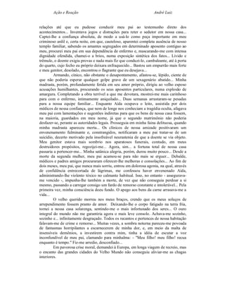 Ação e Reação                                               André Luiz


relações até que eu pudesse conduzir meu pai ao testemunho direto dos
acontecimentos... Inventava jogos e distrações para reter o sedutor em nossa casa...
Captei-lhe a confiança absoluta, de modo a usá-lo como peça importante em meu
criminoso ardil e, certa noite, em que, cauteloso, aparentei completa ausência de nosso
templo familiar, sabendo os amantes segregados em determinado aposento contíguo ao
meu, procurei meu pai em sua dependência de enfermo e, mascarando-me com intensa
dignidade ofendida, chamei-o a brios, numa exposição sintética dos fatos... Lívido e
trêmulo, o doente exigiu provas e nada mais fiz que conduzi-lo, cambaleante, até à porta
do quarto, cujo fecho eu próprio deixara enfraquecido... Bastou um empurrão mais forte
e meu genitor, desolado, encontrou o flagrante que eu desejava...
         Armando, cínico, não obstante o desapontamento, afastou-se, lépido, ciente de
que não poderia esperar qualquer golpe grave de um sexagenário abatido... Minha
madrasta, porém, profundamente ferida em seu amor próprio, dirigiu ao velho esposo
acusações humilhantes, procurando os seus aposentos particulares, numa explosão de
amargura. Completando a obra terrível a que me devotara, mostrei-me mais carinhoso
para com o enfermo, intimamente aniquilado... Duas semanas arrastaram-se pesadas
para a nossa equipe familiar... Enquanto Aída ocupava o leito, assistida por dois
médicos de nossa confiança, que nem de longe nos conheciam a tragédia oculta, afagava
meu pai com lamentações e sugestões indiretas para que os bens de nossa casa fossem,
na maioria, guardados em meu nome, já que o segundo matrimônio não poderia
desfazer-se, perante as autoridades legais. Prosseguia em minha faina delituosa, quando
minha madrasta apareceu morta... Os clínicos de nossa amizade positivaram um
envenenamento fulminante e, constrangidos, notificaram a meu pai tratar-se de um
suicídio, decerto motivado pela insofreável neurastenia de que a doente se via objeto.
Meu genitor estava mais sombrio nos aparatosos funerais, contudo, em meus
destruidores propósitos, regozijei-me... Agora, sim... a fortuna total de nossa casa
passaria a pertencer-me... Minha satânica alegria, porém, durou muito pouco... Desde a
morte da segunda mulher, meu pai acamou-se para não mais se erguer... Debalde,
médicos e padres amigos procuraram oferecer-lhe melhoras e consolações... Ao fim de
dois meses, meu pai, que nunca mais sorriu, entrou em dolorosa agonia, na qual, através
de confidência entrecortada de lágrimas, me confessou haver envenenado Aída,
administrando-lhe violento tóxico no calmante habitual. Isso, no entanto - assegurava-
me vencido -, impunha-lhe também a morte, de vez que não conseguia perdoar a si
mesmo, passando a carregar consigo um fardo de remorso constante e intolerável... Pela
primeira vez, minha consciência doeu fundo. O apego aos bens da carne arrasava-me a
vida...
         O velho querido morreu nos meus braços, crendo que os meus soluços de
arrependimento fossem pranto de amor. Deixando-lhe o corpo fatigado na terra fria,
tornei a nossa casa solarenga, sentindo-me o mais infortunado dos seres... O ouro
integral do mundo não me garantiria agora o mais leve consolo. Achava-me sozinho,
sozinho e... infinitamente desgraçado. Todos os recantos e pertences de nossa habitação
falavam-me de crime e remorso... Muitas vezes, a sombra noturna pareceu-me povoada
de fantasmas horripilantes a escarnecerem de minha dor, e, em meio da malta de
insensíveis demônios, a investirem contra mim, tinha a idéia de escutar a voz
inconfundível de meu pai, clamando para minhalma: - "Meu filho! meu filho! recua
enquanto é tempo." Fiz-me arredio, desconfiado...
         Em pavorosa crise moral, demandei à Europa, em longa viagem de recreio, mas
o encanto das grandes cidades do Velho Mundo não conseguiu aliviar-me as chagas
interiores.
 