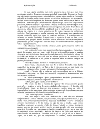 Ação e Reação                                              André Luiz


         Em toda a parte, a refeição mais nobre amargava-me na boca e os mais belos
espetáculos artísticos deixavam-me apenas ansiedade e desolação. Regressei ao Brasil,
mas não tive coragem de retomar a intimidade com a nossa antiga residência. Amparado
pela afeição de velho amigo de meu genitor, aceitei-lhe o acolhimento, por alguns dias,
até que minha saúde orgânica me permitisse pensar numa transformação radical da
existência... Embalado pelo carinho familiar daquele amigo, deixei que longos meses
passassem, tentando imerecida fuga mental... até que, numa noite inolvidável para mim,
na qual minha gastralgia se transformara num azorrague de dor, tomei de um frasco de
arsênico na adega de meu anfitrião, acreditando usar o bicarbonato de sódio que ali
deixara na véspera, e o veneno expulsou-me do corpo, impondo-me sofrimentos
terríveis... Qual acontecera à minha madrasta, que desencarnara em padecimentos
atrozes, eu também passei pela morte em condições análogas... E os amigos que me
asilavam no templo doméstico, desconhecendo o equívoco de que eu fora vítima,
admitiram, sem qualquer sombra de dúvida, que eu buscara no suicídio a extinção das
penas morais que me castigavam a alma de "moço rico e entediado da vida", segundo a
versão a que deram curso.
         Silas relanceou o olhar tristonho sobre nós, como quem procurava o efeito de
suas palavras, e prosseguiu:
         - Isso, porém, não bastou para ressarcir minhas tremendas culpas... Dementado,
depois do sepulcro, atravessei meses cruéis de terror e desequilíbrio, entre os quadros
vivos a se me exteriorizarem da mente algemada às criações de si própria, até que fui
socorrido por amigos de meu pai, que se achava igualmente a caminho da sua
recuperação, e, unindo-me a ele, passei a empenhar todas as minhas energias na
preparação do futuro...
         Transcorridos alguns instantes de pesado silêncio, concluiu:
         - Como vêem, a fascinação pelo ouro foi o motivo de minha perda. Tenho
necessidade de grande esforço no bem e de fé vigorosa para não cair outra vez,
porquanto é indispensável me consagre a nova experiência entre os homens...
         Leonel e Clarindo não se achavam mais surpreendidos que eu e Hilário,
habituados a encontrar, em Silas, um admirável companheiro, aparentemente sem
aflição e sem problemas.
         Foi Leonel quem rompeu a pausa, perguntando ao Assistente que emudecera,
qual se fora subjugado pela força das próprias reminiscências:
         - Voltará, então, para a carne, assim tão breve?
         - Oh! quem me dera a ventura de regressar tão apressadamente quanto
possível!... - suspirou o chefe de nossa expedição, algo ansioso. - O devedor está
inelutavelmente ligado ao interesse dos credores... Assim, antes de tudo, é
imprescindível venha a encontrar minha madrasta, no vasto país de sombra em que nos
achamos, para encetar a difícil tarefa de minha liberação moral.
         - Como assim? - perguntei, emocionado.
         - Sim, meu amigo - falou Silas, abraçando-me -, meu caso não aproveita
simplesmente a Clarindo e Leonel, que procuram a justiça pelas próprias mãos, o que,
muitas vezes, apenas significa violência e crueldade, mas também a Hilário e a você que
estudam presentemente a lei do carma, ou seja, da ação e reação... Aqui somos
impelidos a recordar novamente a lição do Senhor: "ajudai aos vossos inimigos",
porque, sem que eu mesmo auxilie a mulher em cujo coração criei uma importante
adversária de minha paz, não posso receber-lhe o auxílio fraterno, sem o qual não
reconquistarei minha serenidade... Vali-me da fraqueza de Aída para arrojá-la ao
despenhadeiro da perturbação, fazendo-a mais frágil do que já era em si mesma...
Agora, eu e meu pai, que lhe complicamos o caminho, somos naturalmente
 