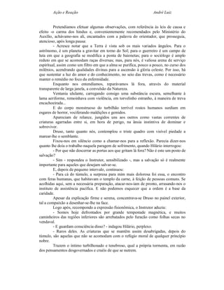 Ação e Reação                                                André Luiz


         Pretendíamos efetuar algumas observações, com referência às leis de causa e
efeito -o carma dos hindus e, convenientemente recomendados pelo Ministério do
Auxílio, achávamo-nos ali, encantados com a palavra do orientador, que prosseguia,
atencioso, após longa pausa:
         - Acresce notar que a Terra é vista sob os mais variados ângulos. Para o
astrônomo, é um planeta a gravitar em torno do Sol; para o guerreiro é um campo de
luta em que a geografia se modifica a ponta de baionetas; para o sociólogo é amplo
reduto em que se acomodam raças diversas; mas, para nós, é valiosa arena de serviço
espiritual, assim como um filtro em que a alma se purifica, pouco a pouco, no curso dos
milênios, acendrando qualidades divinas para a ascensão à glória celeste. Por isso, há
que sustentar a luz do amor e do conhecimento, no seio das trevas, como é necessário
manter o remédio no foco da enfermidade.
         Enquanto nos entendíamos, reparávamos lá fora, através do material
transparente de larga janela, a convulsão da Natureza.
         Ventania ululante, carregando consigo uma substância escura, semelhante à
lama aeriforme, remoinhava com violência, em torvelinho estranho, à maneira de treva
encachoeirada...
         E do corpo monstruoso do turbilhão terrível rostos humanos surdiam em
esgares de horror, vociferando maldições e gemidos.
         Apareciam de relance, jungidos uns aos outros como vastas correntes de
criaturas agarradas entre si, em hora de perigo, na ânsia instintiva de dominar e
sobreviver.
         Druso, tanto quanto nós, contemplou o triste quadro com visível piedade a
marear-lhe o semblante.
         Fixou-nos em silêncio como a chamar-nos para a reflexão. Parecia dizer-nos
quanto lhe doía o trabalho naquela paragem de sofrimento, quando Hilário interrogou:
         - Por que não descerrar as portas aos que gritam lá fora? Não é este um posto de
salvação?
         - Sim - respondeu o Instrutor, sensibilizado -, mas a salvação só é realmente
importante para aqueles que desejam salvar-se.
         E, depois de pequeno intervalo, continuou:
         - Para cá do túmulo, a surpresa para mim mais dolorosa foi essa, o encontro
com feras humanas, que habitavam o templo da carne, à feição de pessoas comuns. Se
acolhidas aqui, sem a necessária preparação, atacar-nos-iam de pronto, arrasando-nos o
instituto de assistência pacífica. E não podemos esquecer que a ordem é a base da
caridade.
         Apesar da explicação firme e serena, concentrava-se Druso no painel exterior,
tal a compaixão a desenhar-se-lhe na face.
         Logo após, recompondo a expressão fisionômica, o Instrutor aduziu:
         - Somos hoje defrontados por grande tempestade magnética, e muitos
caminheiros das regiões inferiores são arrebatados pelo furacão como folhas secas no
vendaval.
         - E guardam consciência disso? - indagou Hilário, perplexo.
         - Raros deles. As criaturas que se mantêm assim desabrigadas, depois do
túmulo, são aquelas que não se acomodam com o refúgio moral de qualquer princípio
nobre.
         Trazem o íntimo turbilhonado e tenebroso, qual a própria tormenta, em razão
dos pensamentos desgovernados e cruéis de que se nutrem.
 