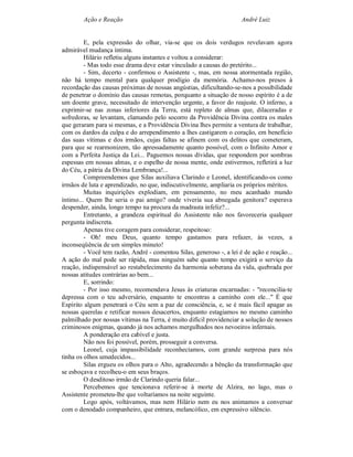 Ação e Reação                                                 André Luiz


         E, pela expressão do olhar, via-se que os dois verdugos revelavam agora
admirável mudança íntima.
         Hilário refletiu alguns instantes e voltou a considerar:
         - Mas todo esse drama deve estar vinculado a causas do pretérito...
         - Sim, decerto - confirmou o Assistente -, mas, em nossa atormentada região,
não há tempo mental para qualquer prodígio da memória. Achamo-nos presos à
recordação das causas próximas de nossas angústias, dificultando-se-nos a possibilidade
de penetrar o domínio das causas remotas, porquanto a situação de nosso espírito é a de
um doente grave, necessitado de intervenção urgente, a favor do reajuste. O inferno, a
exprimir-se nas zonas inferiores da Terra, está repleto de almas que, dilaceradas e
sofredoras, se levantam, clamando pelo socorro da Providência Divina contra os males
que geraram para si mesmas, e a Providência Divina lhes permite a ventura de trabalhar,
com os dardos da culpa e do arrependimento a lhes castigarem o coração, em benefício
das suas vítimas e dos irmãos, cujas faltas se afinem com os delitos que cometeram,
para que se rearmonizem, tão apressadamente quanto possível, com o Infinito Amor e
com a Perfeita Justiça da Lei... Paguemos nossas dívidas, que respondem por sombras
espessas em nossas almas, e o espelho de nossa mente, onde estivermos, refletirá a luz
do Céu, a pátria da Divina Lembrança!...
         Compreendemos que Silas auxiliava Clarindo e Leonel, identificando-os como
irmãos de luta e aprendizado, no que, indiscutivelmente, ampliaria os próprios méritos.
         Muitas inquirições explodiam, em pensamento, no meu acanhado mundo
íntimo... Quem lhe seria o pai amigo? onde viveria sua abnegada genitora? esperava
despender, ainda, longo tempo na procura da madrasta infeliz?...
         Entretanto, a grandeza espiritual do Assistente não nos favoreceria qualquer
pergunta indiscreta.
         Apenas tive coragem para considerar, respeitoso:
         - Oh! meu Deus, quanto tempo gastamos para refazer, às vezes, a
inconseqüência de um simples minuto!
         - Você tem razão, André - comentou Silas, generoso -, a lei é de ação e reação...
A ação do mal pode ser rápida, mas ninguém sabe quanto tempo exigirá o serviço da
reação, indispensável ao restabelecimento da harmonia soberana da vida, quebrada por
nossas atitudes contrárias ao bem...
         E, sorrindo:
         - Por isso mesmo, recomendava Jesus às criaturas encarnadas: - "reconcilia-te
depressa com o teu adversário, enquanto te encontras a caminho com ele..." É que
Espírito algum penetrará o Céu sem a paz de consciência, e, se é mais fácil apagar as
nossas querelas e retificar nossos desacertos, enquanto estagiamos no mesmo caminho
palmilhado por nossas vítimas na Terra, é muito difícil providenciar a solução de nossos
criminosos enigmas, quando já nos achamos mergulhados nos nevoeiros infernais.
         A ponderação era cabível e justa.
         Não nos foi possível, porém, prosseguir a conversa.
         Leonel, cuja impassibilidade reconhecíamos, com grande surpresa para nós
tinha os olhos umedecidos...
         Silas ergueu os olhos para o Alto, agradecendo a bênção da transformação que
se esboçava e recolheu-o em seus braços.
         O desditoso irmão de Clarindo queria falar...
         Percebemos que tencionava referir-se à morte de Alzira, no lago, mas o
Assistente prometeu-lhe que voltaríamos na noite seguinte.
         Logo após, voltávamos, mas nem Hilário nem eu nos animamos a conversar
com o denodado companheiro, que entrara, melancólico, em expressivo silêncio.
 