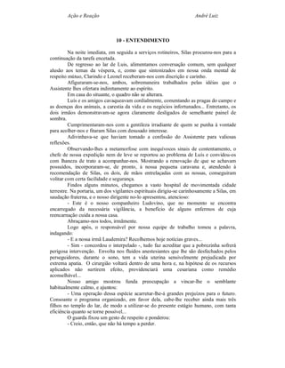 Ação e Reação                                                 André Luiz



                                10 - ENTENDIMENTO

         Na noite imediata, em seguida a serviços rotineiros, Silas procurou-nos para a
continuação da tarefa encetada.
         De regresso ao lar de Luis, alimentamos conversação comum, sem qualquer
alusão aos temas da véspera, e, como que sintonizados em nossa onda mental de
respeito mútuo, Clarindo e Leonel receberam-nos com discrição e carinho.
         Afiguraram-se-nos, ambos, sobremaneira trabalhados pelas idéias que o
Assistente lhes ofertara indiretamente ao espírito.
         Em casa do situante, o quadro não se alterara.
         Luís e os amigos cavaqueavam cordialmente, comentando as pragas do campo e
as doenças dos animais, a carestia da vida e os negócios infortunados... Entretanto, os
dois irmãos demonstravam-se agora claramente desligados de semelhante painel de
sombra.
         Cumprimentaram-nos com a gentileza irradiante de quem se punha à vontade
para acolher-nos e fitaram Silas com desusado interesse.
         Adivinhava-se que haviam tomado a confissão do Assistente para valiosas
reflexões.
         Observando-lhes a metamorfose com inequívocos sinais de contentamento, o
chefe de nossa expedição nem de leve se reportou ao problema de Luís e convidou-os
com lhaneza de trato a acompanhar-nos. Mostrando a renovação de que se achavam
possuídos, incorporaram-se, de pronto, à nossa pequena caravana e, atendendo à
recomendação de Silas, os dois, de mãos entrelaçadas com as nossas, conseguiram
volitar com certa facilidade e segurança.
         Findos alguns minutos, chegamos a vasto hospital de movimentada cidade
terrestre. Na portaria, um dos vigilantes espirituais dirigiu-se carinhosamente a Silas, em
saudação fraterna, e o nosso dirigente no-lo apresentou, atencioso:
         - Este é o nosso companheiro Ludovino, que no momento se encontra
encarregado da necessária vigilância, a benefício de alguns enfermos de cuja
reencarnação cuida a nossa casa.
         Abraçamo-nos todos, irmãmente.
         Logo após, o responsável por nossa equipe de trabalho tomou a palavra,
indagando:
         - E a nossa irmã Laudemira? Recolhemos hoje notícias graves...
         - Sim - concordou o interpelado -, tudo faz acreditar que a pobrezinha sofrerá
perigosa intervenção. Envolta nos fluidos anestesiantes que lhe são desfechados pelos
perseguidores, durante o sono, tem a vida uterina sensivelmente prejudicada por
extrema apatia. O cirurgião voltará dentro de uma hora e, na hipótese de os recursos
aplicados não surtirem efeito, providenciará uma cesariana como remédio
aconselhável...
         Nosso amigo mostrou funda preocupação a vincar-lhe o semblante
habitualmente calmo, e ajuntou:
         - Uma operação dessa espécie acarretar-lhe-á grandes prejuízos para o futuro.
Consoante o programa organizado, em favor dela, cabe-lhe receber ainda mais três
filhos no templo do lar, de modo a utilizar-se do presente estágio humano, com tanta
eficiência quanto se torne possível...
         O guarda fixou um gesto de respeito e ponderou:
         - Creio, então, que não há tempo a perder.
 
