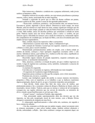 Ação e Reação                                               André Luiz


         Silas tomou-nos a dianteira e conduziu-nos a pequena enfermaria, onde jovem
senhora se lamentava, aflita.
         Simpática matrona de nevados cabelos, em cuja ternura percebíamos a presença
materna, velava, atenta, acariciando-lhe as mãos inquietas.
         Notando a expressão de pavor que os olhos da doente exibiam em pranto,
procurei a palavra de Silas, quanto à causa de tão agoniado padecimento.
         - Nossa irmã - esclareceu, prestativo - será novamente mãe, em minutos breves.
Encontra-se, porém, algemada a provas difíceis. Demorou-se muito tempo, em nossa
Mansão, antes de retornar ao corpo denso de carne, sempre vigiada por inimigos que ela
mesma criou em outro tempo, quando se valeu da beleza física para acumpliciar-se com
o crime. Bela mulher, atuou em decisões políticas que arruinaram a estrada de muita
gente. Padeceu muitos anos nas trevas infernais, entre a carne e a sombra, até que
mereceu agora a felicidade de renascer com a tarefa de restaurar-se, restaurando alguns
dos companheiros de crueldade que, na feição de filhos, com ela se levantarão para mais
amplos serviços regeneradores...
         Silas, contudo, lançou-me expressivo olhar e acrescentou:
         - Historiaremos o assunto mais tarde. Agora, é indispensável agir...
         Sob a atenção de Clarindo e Leonel que nos seguiam, surpresos, convocou-nos,
a Hilário e a mim, para o socorro imediato.
         Determinando permanecêssemos ambos em oração, com a destra colada ao
cérebro da doente, começou a fazer operações magnéticas excitantes sobre o colo
uterino. Substância leitosa, qual neblina leve, irradiava-se-lhe das mãos, espalhando-se
sobre todos os escaninhos do aparelho genital.
         Decorridos alguns minutos de pesada expectativa, surgiram contrações que,
pouco a pouco, se acentuaram intensamente.
         Silas, atencioso, controlou a evolução do parto, até que o médico ingressou no
recinto. Longe de registrar-nos a presença, sorriu, satisfeito, reclamando o concurso de
competente enfermeira.
         A cesariana foi esquecida.
         Convidou-nos o Assistente ao regresso, informando-nos mais tranqüilo:
         - O organismo de Laudemira reagiu brilhantemente.
         Esperamos possa continuar na obra que lhe compete, com o êxito necessário.
         Puséramo-nos, de novo, a caminho.
         Leonel, cuja inteligência aguda não perdia os nossos menores movimentos,
perguntou a Silas, com ar respeitoso, se os trabalhos a que se dedicava exprimiam
alguma preparação, diante do porvir, ao que o Assistente respondeu sem pestanejar:
         - Sem dúvida. Ainda ontem lhes falei dos meus erros de médico, que
praticamente jamais o fui, e comentei o plano de abraçar a Medicina no futuro, entre os
encarnados, nossos irmãos. Todavia, para que eu mereça a ventura de tal reconquista,
consagro-me, nas regiões inferiores que me servem de domicílio, ao ministério do
alívio, criando causas benéficas para os serviços que virão...
         - Causas? causas? - murmurou Clarindo, algo espantado.
         - Sim, procurando ajudar espontaneamente além dos deveres que me são
impostos, na luta pela recuperação moral de mim mesmo, com a Bênção Divina
alongarei a sementeira de simpatia em meu favor.
         E, relanceando significativamente o olhar sobre nós, acentuou, em seguida a
breve minuto de reflexão:
         - Um dia, consoante as dívidas que me pedem resgate, estarei novamente entre
as criaturas encarnadas e, para solver minhas culpas, também sofrerei obstáculo e
dúvida, enfermidade e aflição... Que mãos caridosas e amigas me amparem daqui, em
 