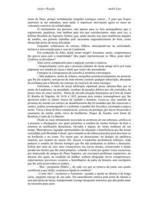 Ação e Reação                                                André Luiz


nome de Deus, porque isoladamente ninguém consegue vencer... E para que braços
amorosos se me estendam, mais tarde, é imperioso movimente agora os meus no
voluntário exercício da solidariedade.
         O ensinamento era precioso, não apenas para os dois perseguidores que o
registravam, perplexos, mas também para nós que reconhecíamos, mais uma vez, a
Infinita Bondade do Supremo Senhor, que, ainda mesmo nos mais tenebrosos ângulos
da sombra, nos permite trabalhar pelo incessante engrandecimento do bem, como
abençoado preço de nossa felicidade.
         Enquanto volitávamos de retorno, Hilário, antecipando-me na curiosidade,
inclinou a conversação para o caso de Laudemira.
         Era conhecida de Silas, desde muito tempo? Assumira, assim, compromissos
tão graves para com a maternidade? Que papel representavam os filhos junto dela?
Credores ou devedores?
         Silas sorriu complacente para a argüição cerrada e explicou:
         - Inegavelmente, creio que o processo redentor de nossa amiga serve por tema
palpitante nos estudos de causa e efeito que vocês vão acumulando.
         Entregou-se a longa pausa de consulta à memória e prosseguiu:
         - Não podemos, assim de relance, mergulhar pormenorizadamente no pretérito
que lhe diz respeito, nem posso de mim mesmo cometer qualquer indiscrição, abusando
da confiança que a Mansão me outorga, no exercício de meus encargos.
         Entretanto, a título de nossa edificação espiritual, posso adiantar-lhes que as
penas de Laudemira, na atualidade, resultam de pesados débitos por ela contraídos, há
pouco mais de cinco séculos. Dama de elevada situação hierárquica na Corte de Joana
II, Rainha de Nápoles, de 1414 a 1435, possuía dois irmãos consangüíneos que lhe
apoiavam todos os planos loucos de vaidade e domínio. Casou-se, mas sentindo na
presença do marido um entrave ao desdobramento das leviandades que lhe marcavam o
caráter, acabou constrangendo-o a enfrentar o punhal dos favoritos, arrastando-o para a
morte. Viúva e dona de bens consideráveis, cresceu em prestigio, por haver favorecido o
casamento da rainha, então viúva de Guilherme, Duque da Áustria, com Jaime de
Bourbon, Conde de La Marche.
         Desde aí, mais intimamente associada às aventuras de sua soberana, confiou-se
a prazeres e dissipações, nos quais perturbou a conduta de muitos homens de bem e
arruinou as construções domésticas, elevadas e dignas, de várias mulheres do seu
tempo. Menosprezou sagradas oportunidades de educação e beneficência que lhe foram
concedidas pela Bondade Celeste, aproveitando-se da nobreza precária para desvairar-se
na irreflexão e no crime. Foi assim que, ao desencarnar, no fastígio da opulência
material, nos meados do século XV, desceu a medonhas profundezas infernais, onde
padeceu o assédio de ferozes inimigos que lhe não perdoaram os delitos e deserções.
Sofreu por mais de cem anos consecutivos nas trevas densas, conservando a mente
parada nas ilusões que lhe eram próprias, voltando à carne por quatro vezes sucessivas,
por intercessão de amigos do Plano Superior, em cruciantes problemas expiatórios, no
decurso dos quais, na condição de mulher, embora abraçando novos compromissos,
experimentou pavorosos vexames e humilhações da parte de homens sem escrúpulos
que lhe asfixiavam todos os sonhos...
         - Mas - perguntou Hilário -, de cada vez que se retirava da carne, nas quatro
existências a que alude, continuava ligada às sombras?
         - Como não? - exclamou o Assistente - quando a queda no abismo é de longo
curso, ninguém emerge de um salto. Ela naturalmente entrava pela porta do túmulo e
saía pela porta do berço, transportando consigo desajustes interiores que não podia sanar
de momento para outro.
 