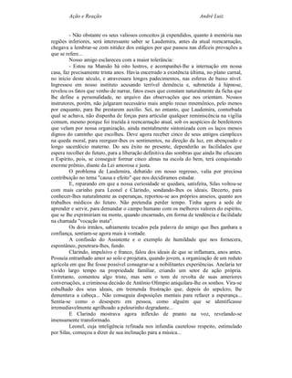 Ação e Reação                                                André Luiz


         - Não obstante os seus valiosos conceitos já expendidos, quanto à memória nas
regiões inferiores, será interessante saber se Laudemira, antes da atual reencarnação,
chegava a lembrar-se com nitidez dos estágios por que passou nas difíceis provações a
que se refere...
         Nosso amigo esclareceu com a maior tolerância:
         - Estou na Mansão há oito lustros, e acompanhei-lhe a internação em nossa
casa, faz precisamente trinta anos. Havia encerrado a existência última, no plano carnal,
no início deste século, e atravessara longos padecimentos, nas esferas de baixo nível.
Ingressou em nosso instituto acusando terrível demência e, submetida à hipnose,
revelou os fatos que venho de narrar, fatos esses que constam naturalmente da ficha que
lhe define a personalidade, no arquivo das observações que nos orientam. Nossos
instrutores, porém, não julgaram necessário mais amplo recuo mnemônico, pelo menos
por enquanto, para lhe prestarem auxílio. Sei, no entanto, que Laudemira, conturbada
qual se achava, não dispunha de forças para articular qualquer reminiscência na vigília
comum, mesmo porque foi trazida à reencarnação atual, sob os auspícios de benfeitores
que velam por nossa organização, ainda mentalmente sintonizada com os laços menos
dignos do caminho que escolheu. Deve agora receber cinco de seus antigos cúmplices
na queda moral, para reerguer-lhes os sentimentos, na direção da luz, em abençoado e
longo sacerdócio materno. Do seu êxito no presente, dependerão as facilidades que
espera recolher do futuro, para a liberação definitiva das sombras que ainda lhe ofuscam
o Espírito, pois, se conseguir formar cinco almas na escola do bem, terá conquistado
enorme prêmio, diante da Lei amorosa e justa.
         O problema de Laudemira, debatido em nosso regresso, valia por preciosa
contribuição no tema "causa e efeito" que nos decidíramos estudar.
         E, reparando em que a nossa curiosidade se quedara, satisfeita, Silas voltou-se
com mais carinho para Leonel e Clarindo, sondando-lhes os ideais. Decerto, para
conhecer-lhes naturalmente as esperanças, reportou-se aos próprios anseios, quanto aos
trabalhos médicos do futuro. Não pretendia perder tempo. Tinha agora a sede de
aprender e servir, para demandar o campo humano com os melhores valores do espírito,
que se lhe exprimiriam na mente, quando encarnado, em forma de tendência e facilidade
na chamada "vocação inata".
         Os dois irmãos, sabiamente tocados pela palavra do amigo que lhes ganhara a
confiança, sentiam-se agora mais à vontade.
         A confissão do Assistente e o exemplo de humildade que nos fornecera,
espontâneo, penetrara-lhes, fundo.
         Clarindo, impulsivo e franco, falou dos ideais de que se inflamara, anos antes.
Possuía entranhado amor ao solo e projetara, quando jovem, a organização de um reduto
agrícola em que lhe fosse possível consagrar-se a nobilitantes experiências. Anelaria ter
vivido largo tempo na propriedade familiar, criando um setor de ação própria.
Entretanto, comentou algo triste, mas sem o tom de revolta de suas anteriores
conversações, a criminosa decisão de Antônio Olímpio aniquilara-lhe os sonhos. Vira-se
esbulhado dos seus ideais, em tremenda frustração que, depois do sepulcro, lhe
dementava a cabeça... Não conseguia disposições mentais para refazer a esperança...
Sentia-se como o desespero em pessoa, como alguém que se identificasse
irremediavelmente agrilhoado a pelourinho degradante...
         E Clarindo mostrava agora inflexão de pranto na voz, revelando-se
imensamente transformado.
         Leonel, cuja inteligência refinada nos infundia cauteloso respeito, estimulado
por Silas, começou a dizer de sua inclinação para a música...
 