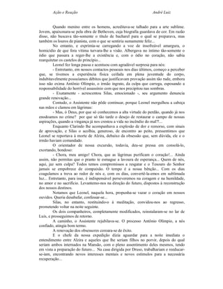 Ação e Reação                                              André Luiz


         Quando menino entre os homens, acreditava-se talhado para a arte sublime.
Jovem, apaixonara-se pela obra de Bethoven, cuja biografia guardava de cor. Em razão
disso, não buscava tão-somente o título de bacharel para o qual se preparava, mas
também os louros de pianista, com o que se sentiria sumamente feliz...
         No entanto, e exprimia-se carregando a voz de insofreável amargura, o
homicídio de que fora vítima turvara-lhe a visão. Albergava no íntimo tão-somente o
ódio que passara a reger-lhe a existência e, com o ódio no coração, não sabia
rearquitetar os castelos do princípio...
         Leonel fez longa pausa e acentuou com agradável surpresa para nós:
         - Entretanto, em nossos contactos pessoais nos dias últimos, começo a perceber
que, se tivemos a experiência física ceifada em plena juventude do corpo,
indubitavelmente possuíamos débitos que justificavam provação assim tão rude, embora
isso não exima Antônio Olímpio, o irmão ingrato, da culpa que carrega, esposando a
responsabilidade do horrível assassínio com que nos precipitou nas sombras.
         - Exatamente - acrescentou Silas, emocionado -, seu argumento denuncia
grande renovação...
         Contudo, o Assistente não pôde continuar, porque Leonel mergulhou a cabeça
nas mãos e clamou em lágrimas:
         - Mas, ó Deus, por que só conhecemos a alta virtude do perdão, quando já nos
enodoamos no crime? por que só tão tarde o desejo de restaurar o campo de nossas
aspirações, quando a vingança já nos crestou a vida no incêndio do mal?!...
         Enquanto Clarindo lhe acompanhava a explosão de dor e remorso, com sinais
de aprovação, e Silas o acolhia, generoso, de encontro ao peito, pressentimos que
Leonel se reportava à morte de Alzira, debaixo da obsessão que, sem dúvida, ele e o
irmão haviam comandado.
         O orientador de nossa excursão, todavia, deu-se pressa em consolá-lo,
exortando, bondoso:
         - Chora, meu amigo! Chora, que as lágrimas purificam o coração!... Ainda
assim, não permitas que o pranto te esmague a lavoura de esperança... Quem de nós,
aqui, jaz sem culpa? Todos temos compromissos a resgatar e o Tesouro do Senhor
jamais se empobrece de compaixão. O tempo é a nossa bênção... Com os dias
coagulamos a treva ao redor de nós e, com os dias, convertê-la-emos em sublimada
luz... Entretanto, para isso, é indispensável perseveremos na coragem e na humildade,
no amor e no sacrifício. Levantemo-nos na direção do futuro, dispostos à reconstrução
dos nossos destinos.
         Notamos que Leonel, naquela hora, propunha-se vazar o coração em nossos
ouvidos. Queria desabafar, confessar-se...
         Silas, no entanto, restituindo-o à meditação, convidou-nos ao regresso,
prometendo voltar na noite seguinte.
         Os dois companheiros, completamente modificados, reinstalaram-se no lar de
Luís, e prosseguimos de retorno.
         A caminho, o Assistente rejubilava-se. O processo Antônio Olímpio, a nós
confiado, atingia bom termo.
         A renovação dos obsessores coroara-se de êxito.
         E o chefe da nossa expedição dizia aguardar para a noite imediata o
entendimento entre Alzira e aqueles que lhe seriam filhos no porvir, depois do qual
seriam ambos internados na Mansão, com o pleno assentimento deles mesmos, tendo
em vista a preparação do futuro... Na casa dirigida por Druso, trabalhariam e reeducar-
se-iam, encontrando novos interesses mentais e novos estímulos para a necessária
recuperação...
 