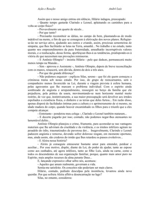 Ação e Reação                                                 André Luiz


          Assim que o nosso amigo entrou em silêncio, Hilário indagou, preocupado:
          - Quanto tempo gastarão Clarindo e Leonel, aplainando os caminhos para a
volta ao corpo físico?
          - Provavelmente um quarto de século...
          - Por que tanto?
          - Precisarão reconstituir as idéias, no campo do bem, plasmando-as de modo
indelével na mente, a fim de que se consagrem à efetivação dos novos planos. Refugiar-
se-ão no serviço ativo, ajudando aos outros e criando, assim, preciosas sementeiras de
simpatia, que lhes facilitarão as lutas na Terra, amanhã... No trabalho e no estudo, tanto
quanto nos empreendimentos da pura fraternidade, amealharão incorruptíveis valores
morais, e a reeducação, dessa forma, aperfeiçoar-lhes-á as tendências, predispondo-os à
vitória de que necessitam nas provações remissoras.
          - E Antônio Olímpio? - insistiu Hilário - pelo que deduzo, permanecerá muito
menos tempo na Mansão...
          - Sim - aprovou o Assistente -, Antônio Olímpio, depois de breve reconciliação
com os manos, renascerá, sem dúvida, dentro de dois a três anos.
          - Por que tão grande diferença?
          - Não podemos esquecer - explicou Silas, sereno - que foi ele quem começou a
criminosa trama sob nosso estudo. Por isso, do grupo de reencarnantes, será o
companheiro menos favorecido na Lei, durante a viagem prevista à esfera humana,
pelas agravantes que lhe marcam o problema individual. Com o espírito ainda
sombreado de angústia e arrependimento, ressurgirá no berço da família que ele
prejudicou, pela prática da usura, movimentando-se num horizonte mental muito
restrito, de vez que, instintivamente, a sua maior preocupação será devolver aos irmãos
espoliados a existência física, o dinheiro e as terras que deles furtou... Em razão disso,
apenas disporá de facilidades íntimas para a cultura e o aprimoramento de si mesmo, na
idade madura do corpo, quando houver encaminhado os filhos para o triunfo que a eles
compete alcançar.
          - Entretanto - ponderou meu colega -, Clarindo e Leonel também mataram...
          - E decerto pagarão por isso; contudo, não podemos negar-lhes atenuantes no
lamentável delito...
          Antônio Olímpio planejou o crime, friamente, para acomodar-se nas vantagens
materiais que lhe adviriam da crueldade e da violência, e os irmãos infelizes agiram no
pesadelo do ódio, traumatizados de pavorosa dor... Inegavelmente, Clarindo e Leonel
padecem angústia e remorso, devendo sofrer doloroso resgate, em momento oportuno,
mas, ainda assim, são credores do irmão que lhes retardou os passos evolutivos...
          - E Alzira nessa história?
          - Alzira já conseguiu entesourar bastante amor para entender, perdoar e
auxiliar... Por esse motivo, dispõe, diante da Lei, do poder de ajudar, tanto ao esposo
como aos cunhados, até agora infelizes, tanto ao filho Luís, ainda na carne, como a
todos os descendentes de sua organização familiar, porque, quanto mais amor puro no
Espírito, mais amplos recursos da alma perante Deus...
          E, lançando expressivo olhar sobre nós, acentuou:
          - Aqueles que amam realmente, governam a vida.
          Sentia-me satisfeito. Os conceitos não poderiam ser mais claros.
          Hilário, contudo, pedindo desculpas pela insistência, levantou ainda nova
questão. Por que sofrera Alzira aflitiva desencarnação no lago?
          Silas, no entanto, considerou:
 