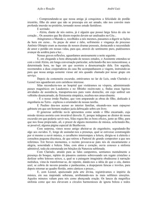 Ação e Reação                                                André Luiz


          - Compreendendo-se que nossa amiga já conquistou a felicidade do perdão
irrestrito, filho do amor que não se preocupa em ser amado, não nos convém mais
profunda imersão no pretérito, tornando nosso estudo fastidioso.
          E sorrindo:
          - Alzira, diante de nós outros, já é alguém que possui larga faixa de céu no
coração... Os assuntos que lhe dizem respeito devem ser analisados no Céu...
          Atingíramos a Mansão e, recolhidos a nós mesmos, passamos a digerir as lições
da hora em curso... As peças de amor e ódio, sofrimento e vingança do processo
Antônio Olímpio eram as mesmas de nossos dramas pessoais, destacando a necessidade
de amor e perdão em nossas vidas, para que, através do sentimento puro, pudéssemos
avançar da sombra para a luz...
          Nessas graves reflexões, aguardamos ansiosamente a noite seguinte.
          E, em chegando a hora abençoada de nossos estudos, o Assistente entendeu-se
com a irmã Alzira, em longa conversação particular, solicitando-lhe nos reencontrasse, a
determinada hora, no lago em que ocorrera a desencarnação dela. Em seguida,
recomendou a duas cooperadoras da casa lhe acompanhassem a viagem, instruindo-as
para que nossa amiga somente viesse até nós quando chamada por nosso grupo em
serviço.
          Depois da costumeira excursão, entrávamos no lar de Luís, onde Clarindo e
Leonel nos aguardavam com carinhoso interesse.
          Silas reconduziu-nos ao hospital que visitáramos na véspera, administrando
passes magnéticos em Laudemira e no filhinho recém-nato e, findas essas ligeiras
atividades de assistência, transportou-nos para vasto domicílio, em cujo umbral um
velhinho desencarnado, de fisionomia simpática, recebeu-nos amavelmente.
          - É o nosso irmão Paulino, que vem amparando as obras do filho, dedicado à
engenharia na Terra - explicou o orientador de nossas tarefas.
          E Paulino deu-nos acesso ao interior familiar, situando-nos num espaçoso
gabinete em que um homem maduro jazia debruçado sobre um livro.
          O generoso anfitrião no-lo apresentou como sendo o filho encarnado, cuja
missão técnica assistia com invariável desvelo. E, porque indagasse ao diretor de nossa
excursão em que poderia servir-nos, Silas rogou-lhe os bons ofícios, junto ao filho, para
que nos fosse propiciado, ali, o prazer de alguns momentos de música, solicitando-lhe,
se possível, alguma página especial de Beethoven.
          Com surpresa, vimos nosso amigo abeirar-se do engenheiro, segredando-lhe
algo aos ouvidos. E, longe de assinalar-nos a presença, qual se estivesse constrangido
por si mesmo a ouvir música, o cavalheiro interrompeu a leitura, dirigiu-se à eletrola e
consultou pequena discoteca, de que retirou a Pastoral do grande compositor a que nos
referimos. Em breves momentos, o recinto povoava-se para nós de encantamento e
alegria, sonoridade e beleza. Silas, com alma e coração, ouvia conosco a sinfonia
admirável, toda ela estruturada em bênçãos da Natureza sublimada.
          Com Clarindo, atraído para as lides campestres, sentíamos mentalmente a
presença do bosque, repleto de pássaros cantores sobrevoando um regato cristalino a
deslizar sobre leitosos seixos, e, qual se a paisagem imaginária obedecesse à narração
melódica, vimo-la transformar-se, de repente, dando-nos a idéia de que o céu, dantes
azul, se cobria de nuvens pesadas e pardacentas, a despejarem faíscas e trovões, para
depois retornar ao quadro florido, entre cânticos e preces...
          E, com Leonel, apaixonado pela arte divina, registrávamos o império da
música, em sua majestade soberana, arrebatando-nos às mais sublimes emoções.
Aqueles minutos valiam para nós como abençoada oração. Os lances da magnífica
sinfonia como que nos elevavam a círculos harmoniosos de ignota beleza e todos
 