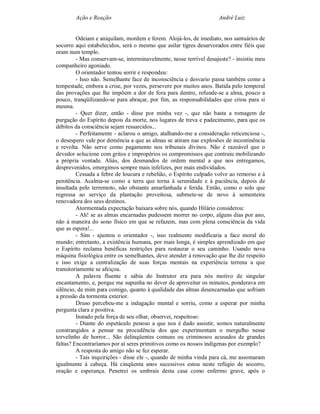 Ação e Reação                                               André Luiz


         Odeiam e aniquilam, mordem e ferem. Alojá-los, de imediato, nos santuários de
socorro aqui estabelecidos, será o mesmo que asilar tigres desarvorados entre fiéis que
oram num templo.
         - Mas conservam-se, interminavelmente, nesse terrível desajuste? - insistiu meu
companheiro agoniado.
         O orientador tentou sorrir e respondeu:
         - Isso não. Semelhante face de inconsciência e desvario passa também como a
tempestade, embora a crise, por vezes, persevere por muitos anos. Batida pelo temporal
das provações que lhe impõem a dor de fora para dentro, refunde-se a alma, pouco a
pouco, tranqüilizando-se para abraçar, por fim, as responsabilidades que criou para si
mesma.
         - Quer dizer, então - disse por minha vez -, que não basta a romagem de
purgação do Espírito depois da morte, nos lugares de treva e padecimento, para que os
débitos da consciência sejam ressarcidos...
         - Perfeitamente - aclarou o amigo, atalhando-me a consideração reticenciosa -,
o desespero vale por demência a que as almas se atiram nas explosões de incontinência
e revolta. Não serve como pagamento nos tribunais divinos. Não é razoável que o
devedor solucione com gritos e impropérios os compromissos que contraiu mobilizando
a própria vontade. Aliás, dos desmandos de ordem mental a que nos entregamos,
desprevenidos, emergimos sempre mais infelizes, por mais endividados.
         Cessada a febre de loucura e rebelião, o Espírito culpado volve ao remorso e à
penitência. Acalma-se como a terra que torna à serenidade e à paciência, depois de
insultada pelo terremoto, não obstante amarfanhada e ferida. Então, como o solo que
regressa ao serviço da plantação proveitosa, submete-se de novo à sementeira
renovadora dos seus destinos.
         Atormentada expectação baixara sobre nós, quando Hilário considerou:
         - Ah! se as almas encarnadas pudessem morrer no corpo, alguns dias por ano,
não à maneira do sono físico em que se refazem, mas com plena consciência da vida
que as espera!...
         - Sim - ajuntou o orientador -, isso realmente modificaria a face moral do
mundo; entretanto, a existência humana, por mais longa, é simples aprendizado em que
o Espírito reclama benéficas restrições para restaurar o seu caminho. Usando nova
máquina fisiológica entre os semelhantes, deve atender à renovação que lhe diz respeito
e isso exige a centralização de suas forças mentais na experiência terrena a que
transitoriamente se afeiçoa.
         A palavra fluente e sábia do Instrutor era para nós motivo de singular
encantamento, e, porque me supunha no dever de aproveitar os minutos, ponderava em
silêncio, de mim para comigo, quanto à qualidade das almas desencarnadas que sofriam
a pressão da tormenta exterior.
         Druso percebeu-me a indagação mental e sorriu, como a esperar por minha
pergunta clara e positiva.
         Instado pela força de seu olhar, observei, respeitoso:
         - Diante do espetáculo penoso a que nos é dado assistir, somos naturalmente
constrangidos a pensar na procedência dos que experimentam o mergulho nesse
torvelinho de horror... São delinqüentes comuns ou criminosos acusados de grandes
faltas? Encontraríamos por aí seres primitivos como os nossos indígenas por exemplo?
         A resposta do amigo não se fez esperar.
         - Tais inquirições - disse ele -, quando de minha vinda para cá, me assomaram
igualmente à cabeça. Há cinqüenta anos sucessivos estou neste refúgio de socorro,
oração e esperança. Penetrei os umbrais desta casa como enfermo grave, após o
 