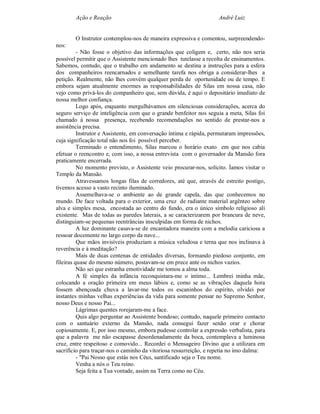 Ação e Reação                                               André Luiz


        O Instrutor contemplou-nos de maneira expressiva e comentou, surpreendendo-
nos:
          - Não fosse o objetivo das informações que coligem e, certo, não nos seria
possível permitir que o Assistente mencionado lhes tutelasse a recolta de ensinamentos.
Sabemos, contudo, que o trabalho em andamento se destina a instruções para a esfera
dos companheiros reencarnados e semelhante tarefa nos obriga a considerar-lhes a
petição. Realmente, não lhes convém qualquer perda de oportunidade ou de tempo. E
embora sejam atualmente enormes as responsabilidades de Silas em nossa casa, não
vejo como privá-los do companheiro que, sem dúvida, é aqui o depositário imediato de
nossa melhor confiança.
          Logo após, enquanto mergulhávamos em silenciosas considerações, acerca do
seguro serviço de inteligência com que o grande benfeitor nos seguia a meta, Silas foi
chamado à nossa presença, recebendo recomendações no sentido de prestar-nos a
assistência precisa.
          Instrutor e Assistente, em conversação íntima e rápida, permutaram impressões,
cuja significação total não nos foi possível perceber.
          Terminado o entendimento, Silas marcou o horário exato em que nos cabia
efetuar o reencontro e, com isso, a nossa entrevista com o governador da Mansão fora
praticamente encerrada.
          No momento previsto, o Assistente veio procurar-nos, solícito. Íamos visitar o
Templo da Mansão.
          Atravessamos longas filas de corredores, até que, através de estreito postigo,
tivemos acesso a vasto recinto iluminado.
          Assemelhava-se o ambiente ao de grande capela, das que conhecemos no
mundo. De face voltada para o exterior, uma cruz de radiante material argênteo sobre
alva e simples mesa, encostada ao centro do fundo, era o único símbolo religioso ali
existente. Mas de todas as paredes laterais, a se caracterizarem por brancura de neve,
distinguiam-se pequenas reentrâncias insculpidas em forma de nichos.
          A luz dominante casava-se de encantadora maneira com a melodia cariciosa a
ressoar docemente no largo corpo da nave...
          Que mãos invisíveis produziam a música veludosa e terna que nos inclinava à
reverência e à meditação?
          Mais de duas centenas de entidades diversas, formando piedoso conjunto, em
fileiras quase do mesmo número, postavam-se em prece ante os nichos vazios.
          Não sei que estranha emotividade me tomou a alma toda.
          A fé simples da infância reconquistara-me o intimo... Lembrei minha mãe,
colocando a oração primeira em meus lábios e, como se as vibrações daquela hora
fossem abençoada chuva a lavar-me todos os escaninhos do espírito, olvidei por
instantes minhas velhas experiências da vida para somente pensar no Supremo Senhor,
nosso Deus e nosso Pai...
          Lágrimas quentes rorejaram-me a face.
          Quis algo perguntar ao Assistente bondoso; contudo, naquele primeiro contacto
com o santuário externo da Mansão, nada consegui fazer senão orar e chorar
copiosamente. E, por isso mesmo, embora pudesse controlar a expressão verbalista, para
que a palavra me não escapasse desordenadamente da boca, contemplava a luminosa
cruz, entre respeitoso e comovido... Recordei o Mensageiro Divino que a utilizara em
sacrifício para traçar-nos o caminho da vitoriosa ressurreição, e repetia no imo dalma:
          - "Pai Nosso que estás nos Céus, santificado seja o Teu nome.
          Venha a nós o Teu reino.
          Seja feita a Tua vontade, assim na Terra como no Céu.
 