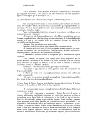 Ação e Reação                                                     André Luiz


         - "Mãe Santíssima, Divina Senhora da Piedade, compadece-te de meus filhos
que vagueiam nas trevas!... Por amor de teu filho sacrificado na cruz, ajuda-me o
espírito sofredor para que eu possa ajudá-los...”

(5) António Teixeira Lopes, notável escultor português. (Nota do Autor espiritual.)

        Bem sei que por sinistro apego às posses materiais, não vacilaram em abraçar o
crime. Em verdade, Senhora, são eles homicidas infortunados que a justiça terrestre não
conheceu... Por isso mesmo, padecem com mais intensidade o drama das próprias
consciências, enleadas à culpa...
        Nesse ponto da petição, Silas tocou-nos, de leve, os ombros, convidando-nos ao
ensinamento devido e explicou:
        - É uma pobre mãe desencarnada que roga pelos filhos transviados nas sombras.
Invoca a proteção de nossa Mãe Santíssima, sob a representação de Senhora da Piedade,
segundo a fé que o seu coração pode, por enquanto, albergar, no âmbito das
recordações trazidas do mundo...
        - Isso quer dizer que a imagem de nossa visão...
        Esta observação ficou, porém, no ar, porque Silas completou, presto:
        - É uma criação dela mesma, reflexo dos próprios pensamentos com que tece a
rogativa, pensamentos esses que se ajustam à matéria sensível do nicho, plasmando a
imagem colorida e vibrante que lhe corresponde aos desejos.
        E respondendo automaticamente às indagações que o problema nos sugeria,
continuou:
        - Isso, contudo, não significa que a prece esteja sendo respondida por ela
mesma. Petições semelhantes a esta elevam-se a planos superiores e aí são acolhidas
pelos emissários da Virgem de Nazaret, a fim de serem examinadas e atendidas,
conforme o critério da verdadeira sabedoria.
        Espraiando o olhar pelos circunstantes, prosseguiu esclarecendo:
        - Encontram-se aqui devotos de vários grandes heróis do Cristianismo, em
diversos cultos de fé.
        E olhando em torno, com a sua ampla experiência apontou outra senhora em
oração, acrescentando:
        - Ali temos nobre matrona exorando a proteção de Teresinha de Lisieux (6), a
doce monja do Carmelo, desencarnada na França.

(6) Santa Teresa do Menino Jesus, na Igreja Católica, desencarnada no Carmelo de Lisleux,
França, em 30 de setembro de 1897. - (Nota do Autor espiritual.)

         - E a mensagem dela alcança o coração da famosa freira? indagou Hilário com
o otimismo de sempre.
         - Como não? - respondeu o interlocutor. - Depois da morte do corpo, as
criaturas efetivamente santificadas encontram as mais altas quotas de serviço, na
expansão da luz ou da caridade, do conhecimento ou da virtude, de que se fizeram a
fonte viva de inspiração, quando no aprendizado humano. O céu beatífico e estanque
existe apenas na mente ociosa daqueles que pretendem progresso sem trabalho e paz
sem esforço. Tudo é criação, beleza, aprimoramento, alegria e luz incessantes na obra
de Deus, a expressar-se, divina e infinita, através daqueles que se elevam para o Infinito
Amor. Assim pois, o coração que deixe na Terra uma sementeira de fé e abnegação
passa a nutrir, do plano espiritual, a lavoura das idéias e dos exemplos que legou aos
irmãos de luta evolutiva, lavoura essa que se expande naqueles que lhe continuam o
 