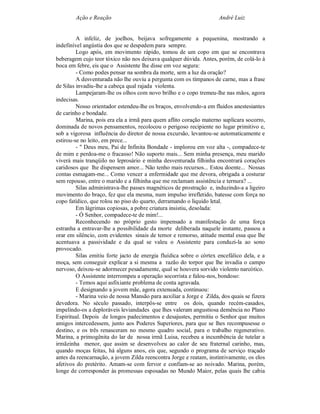 Ação e Reação                                                André Luiz


         A infeliz, de joelhos, beijava sofregamente a pequenina, mostrando a
indefinível angústia dos que se despedem para sempre.
         Logo após, em movimento rápido, tomou de um copo em que se encontrava
beberagem cujo teor tóxico não nos deixava qualquer dúvida. Antes, porém, de colá-lo à
boca em febre, eis que o Assistente lhe disse em voz segura:
         - Como podes pensar na sombra da morte, sem a luz da oração?
         A desventurada não lhe ouviu a pergunta com os tímpanos de carne, mas a frase
de Silas invadiu-lhe a cabeça qual rajada violenta.
         Lampejaram-lhe os olhos com novo brilho e o copo tremeu-lhe nas mãos, agora
indecisas.
         Nosso orientador estendeu-lhe os braços, envolvendo-a em fluidos anestesiantes
de carinho e bondade.
         Marina, pois era ela a irmã para quem aflito coração materno suplicara socorro,
dominada de novos pensamentos, recolocou o perigoso recipiente no lugar primitivo e,
sob a vigorosa influência do diretor de nossa excursão, levantou-se automaticamente e
estirou-se no leito, em prece...
         - " Deus meu, Pai de Infinita Bondade - implorou em voz alta -, compadece-te
de mim e perdoa-me o fracasso! Não suporto mais... Sem minha presença, meu marido
viverá mais tranqüilo no leprosário e minha desventurada filhinha encontrará corações
caridosos que lhe dispensem amor... Não tenho mais recursos... Estou doente... Nossas
contas esmagam-me... Como vencer a enfermidade que me devora, obrigada a costurar
sem repouso, entre o marido e a filhinha que me reclamam assistência e ternura? ...
         Silas administrava-lhe passes magnéticos de prostração e, induzindo-a a ligeiro
movimento do braço, fez que ela mesma, num impulso irrefletido, batesse com força no
copo fatídico, que rolou no piso do quarto, derramando o liquido letal.
         Em lágrimas copiosas, a pobre criatura insistiu, desolada:
         - Ó Senhor, compadece-te de mim!...
         Reconhecendo no próprio gesto impensado a manifestação de uma força
estranha a entravar-lhe a possibilidade da morte deliberada naquele instante, passou a
orar em silêncio, com evidentes sinais de temor e remorso, atitude mental essa que lhe
acentuava a passividade e da qual se valeu o Assistente para conduzi-la ao sono
provocado.
         Silas emitiu forte jacto de energia fluídica sobre o córtex encefálico dela, e a
moça, sem conseguir explicar a si mesma a razão do torpor que lhe invadia o campo
nervoso, deixou-se adormecer pesadamente, qual se houvera sorvido violento narcótico.
         O Assistente interrompeu a operação socorrista e falou-nos, bondoso:
         - Temos aqui asfixiante problema de conta agravada.
         E designando a jovem mãe, agora extenuada, continuou:
         - Marina veio de nossa Mansão para auxiliar a Jorge e Zilda, dos quais se fizera
devedora. No século passado, interpôs-se entre os dois, quando recém-casados,
impelindo-os a deploráveis leviandades que lhes valeram angustiosa demência no Plano
Espiritual. Depois de longos padecimentos e desajustes, permitiu o Senhor que muitos
amigos intercedessem, junto aos Poderes Superiores, para que se lhes recompusesse o
destino, e os três renasceram no mesmo quadro social, para o trabalho regenerativo.
Marina, a primogênita do lar de nossa irmã Luisa, recebeu a incumbência de tutelar a
irmãzinha menor, que assim se desenvolveu ao calor de seu fraternal carinho, mas,
quando moças feitas, há alguns anos, eis que, segundo o programa de serviço traçado
antes da reencarnação, a jovem Zilda reencontra Jorge e reatam, instintivamente, os elos
afetivos do pretérito. Amam-se com fervor e confiam-se ao noivado. Marina, porém,
longe de corresponder às promessas esposadas no Mundo Maior, pelas quais lhe cabia
 