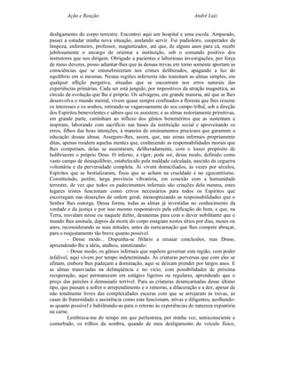 Ação e Reação                                                André Luiz


desligamento do corpo terrestre. Encontrei aqui um hospital e uma escola. Amparado,
passei a estudar minha nova situação, anelando servir. Fui padioleiro, cooperador da
limpeza, enfermeiro, professor, magnetizador, até que, de alguns anos para cá, recebi
jubilosamente o encargo de orientar a instituição, sob o comando positivo dos
instrutores que nos dirigem. Obrigado a pacientes e laboriosas investigações, por força
de meus deveres, posso adiantar-lhes que às densas trevas em torno somente aportam as
consciências que se entenebreceram nos crimes deliberados, apagando a luz do
equilíbrio em si mesmas. Nestas regiões inferiores não transitam as almas simples, em
qualquer aflição purgativa, situadas que se encontram nos erros naturais das
experiências primárias. Cada ser está jungido, por impositivos da atração magnética, ao
círculo de evolução que lhe é próprio. Os selvagens, em grande maioria, até que se lhes
desenvolva o mundo mental, vivem quase sempre confinados a floresta que lhes resume
os interesses e os sonhos, retirando-se vagarosamente do seu campo tribal, sob a direção
dos Espíritos benevolentes e sábios que os assistem; e as almas notoriamente primitivas,
em grande parte, caminham ao influxo dos gênios beneméritos que as sustentam e
inspiram, laborando com sacrifício nas bases da instituição social e aproveitando os
erros, filhos das boas intenções, à maneira de ensinamentos preciosos que garantem a
educação dessas almas. Asseguro-lhes, assim, que, nas zonas infernais propriamente
ditas, apenas residem aquelas mentes que, conhecendo as responsabilidades morais que
lhes competiam, delas se ausentaram, deliberadamente, com o louco propósito de
ludibriarem o próprio Deus. O inferno, a rigor, pode ser, desse modo, definido como
vasto campo de desequilíbrio, estabelecido pela maldade calculada, nascido da cegueira
voluntária e da perversidade completa. Aí vivem domiciliados, às vezes por séculos,
Espíritos que se bestializaram, fixos que se acham na crueldade e no egocentrismo.
Constituindo, porém, larga província vibratória, em conexão com a humanidade
terrestre, de vez que todos os padecimentos infernais são criações dela mesma, estes
lugares tristes funcionam como crivos necessários para todos os Espíritos que
escorregam nas deserções de ordem geral, menosprezando as responsabilidades que o
Senhor lhes outorga. Dessa forma, todas as almas já investidas no conhecimento da
verdade e da justiça e por isso mesmo responsáveis pela edificação do bem, e que, na
Terra, resvalam nesse ou naquele delito, desatentas para com o dever nobilitante que o
mundo lhes assinala, depois da morte do corpo estagiam nestes sítios por dias, meses ou
anos, reconsiderando as suas atitudes, antes da reencarnação que lhes compete abraçar,
para o reajustamento tão breve quanto possível.
         - Desse modo... Dispunha-se Hilário a ensaiar conclusões, mas Druso,
apreendendo-lhe a idéia, atalhou, sintetizando:
         - Desse modo, os gênios infernais que supõem governar esta região, com poder
infalível, aqui vivem por tempo indeterminado. As criaturas perversas que com eles se
afinam, embora lhes padeçam a dominação, aqui se deixam prender por largos anos. E
as almas transviadas na delinqüência e no vício, com possibilidades de próxima
recuperação, aqui permanecem em estágios ligeiros ou regulares, aprendendo que o
preço das paixões é demasiado terrível. Para as criaturas desencarnadas desse último
tipo, que passam a sofrer o arrependimento e o remorso, a dilaceração e a dor, apesar de
não totalmente livres das complexidades escuras com que se arrojaram às trevas, as
casas de fraternidade e assistência como esta funcionam, ativas e diligentes, acolhendo-
as quanto possível e habilitando-as para o retorno às experiências de natureza expiatória
na carne.
         Lembrava-me do tempo em que perlustrara, por minha vez, semiconsciente e
conturbado, os trilhos da sombra, quando de meu desligamento do veículo físico,
 
