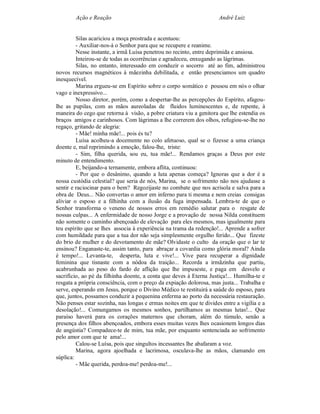 Ação e Reação                                                André Luiz


         Silas acariciou a moça prostrada e acentuou:
         - Auxiliar-nos-á o Senhor para que se recupere e reanime.
         Nesse instante, a irmã Luísa penetrou no recinto, entre deprimida e ansiosa.
         Inteirou-se de todas as ocorrências e agradeceu, enxugando as lágrimas.
         Silas, no entanto, interessado em conduzir o socorro até ao fim, administrou
novos recursos magnéticos à mãezinha debilitada, e então presenciamos um quadro
inesquecível.
         Marina ergueu-se em Espírito sobre o corpo somático e pousou em nós o olhar
vago e inexpressivo...
         Nosso diretor, porém, como a despertar-lhe as percepções do Espírito, afagou-
lhe as pupilas, com as mãos aureoladas de fluidos luminescentes e, de repente, à
maneira do cego que retorna à visão, a pobre criatura viu a genitora que lhe estendia os
braços amigos e carinhosos. Com lágrimas a lhe correrem dos olhos, refugiou-se-lhe no
regaço, gritando de alegria:
         - Mãe! minha mãe!... pois és tu?
         Luísa acolheu-a docemente no colo afetuoso, qual se o fizesse a uma criança
doente e, mal reprimindo a emoção, falou-lhe, triste:
         - Sim, filha querida, sou eu, tua mãe!... Rendamos graças a Deus por este
minuto de entendimento.
         E, beijando-a ternamente, embora aflita, continuou:
         - Por que o desânimo, quando a luta apenas começa? Ignoras que a dor é a
nossa custódia celestial? que seria de nós, Marina, se o sofrimento não nos ajudasse a
sentir e raciocinar para o bem? Regozijaste no combate que nos acrisola e salva para a
obra de Deus... Não convertas o amor em inferno para ti mesma e nem creias consigas
aliviar o esposo e a filhinha com a ilusão da fuga impensada. Lembra-te de que o
Senhor transforma o veneno de nossos erros em remédio salutar para o resgate de
nossas culpas... A enfermidade de nosso Jorge e a provação de nossa Nilda constituem
não somente o caminho abençoado de elevação para eles mesmos, mas igualmente para
teu espírito que se lhes associa à experiência na trama da redenção!... Aprende a sofrer
com humildade para que a tua dor não seja simplesmente orgulho ferido... Que fizeste
do brio de mulher e do devotamento de mãe? Olvidaste o culto da oração que o lar te
ensinou? Enganaste-te, assim tanto, para abraçar a covardia como glória moral? Ainda
é tempo!... Levanta-te, desperta, luta e vive!... Vive para recuperar a dignidade
feminina que tisnaste com a nódoa da traição... Recorda a irmãzinha que partiu,
acabrunhada ao peso do fardo de aflição que lhe impuseste, e paga em desvelo e
sacrifício, ao pé da filhinha doente, a conta que deves à Eterna Justiça!... Humilha-te e
resgata a própria consciência, com o preço da expiação dolorosa, mas justa... Trabalha e
serve, esperando em Jesus, porque o Divino Médico te restituirá a saúde do esposo, para
que, juntos, possamos conduzir a pequenina enferma ao porto da necessária restauração.
Não penses estar sozinha, nas longas e ermas noites em que te divides entre a vigília e a
desolação!... Comungamos os mesmos sonhos, partilhamos as mesmas lutas!... Que
paraíso haverá para os corações maternos que choram, além do túmulo, senão a
presença dos filhos abençoados, embora esses muitas vezes lhes ocasionem longos dias
de angústia? Compadece-te de mim, tua mãe, por enquanto sentenciada ao sofrimento
pelo amor com que te ama!...
         Calou-se Luísa, pois que singultos incessantes lhe abafaram a voz.
         Marina, agora ajoelhada e lacrimosa, osculava-lhe as mãos, clamando em
súplica:
         - Mãe querida, perdoa-me! perdoa-me!...
 