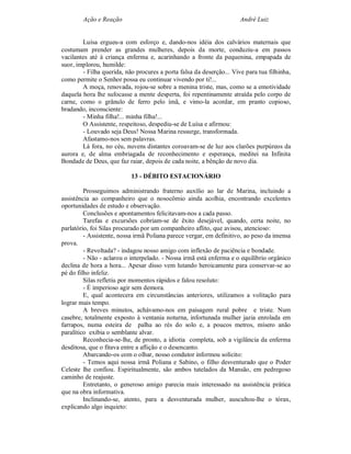 Ação e Reação                                                 André Luiz


        Luísa ergueu-a com esforço e, dando-nos idéia dos calvários maternais que
costumam prender as grandes mulheres, depois da morte, conduziu-a em passos
vacilantes até à criança enferma e, acarinhando a fronte da pequenina, empapada de
suor, implorou, humilde:
        - Filha querida, não procures a porta falsa da deserção... Vive para tua filhinha,
como permite o Senhor possa eu continuar vivendo por ti!...
        A moça, renovada, rojou-se sobre a menina triste, mas, como se a emotividade
daquela hora lhe sufocasse a mente desperta, foi repentinamente atraída pelo corpo de
carne, como o grânulo de ferro pelo ímã, e vimo-la acordar, em pranto copioso,
bradando, inconsciente:
        - Minha filha!... minha filha!...
        O Assistente, respeitoso, despediu-se de Luísa e afirmou:
        - Louvado seja Deus! Nossa Marina ressurge, transformada.
        Afastamo-nos sem palavras.
        Lá fora, no céu, nuvens distantes coroavam-se de luz aos clarões purpúreos da
aurora e, de alma embriagada de reconhecimento e esperança, meditei na Infinita
Bondade de Deus, que faz raiar, depois de cada noite, a bênção de novo dia.

                           13 - DÉBITO ESTACIONÁRIO

         Prosseguimos administrando fraterno auxílio ao lar de Marina, incluindo a
assistência ao companheiro que o nosocômio ainda acolhia, encontrando excelentes
oportunidades de estudo e observação.
         Conclusões e apontamentos felicitavam-nos a cada passo.
         Tarefas e excursões cobriam-se de êxito desejável, quando, certa noite, no
parlatório, foi Silas procurado por um companheiro aflito, que avisou, atencioso:
         - Assistente, nossa irmã Poliana parece vergar, em definitivo, ao peso da imensa
prova.
         - Revoltada? - indagou nosso amigo com inflexão de paciência e bondade.
         - Não - aclarou o interpelado. - Nossa irmã está enferma e o equilíbrio orgânico
declina de hora a hora... Apesar disso vem lutando heroicamente para conservar-se ao
pé do filho infeliz.
         Silas refletiu por momentos rápidos e falou resoluto:
         - É imperioso agir sem demora.
         E, qual acontecera em circunstâncias anteriores, utilizamos a volitação para
lograr mais tempo.
         A breves minutos, achávamo-nos em paisagem rural pobre e triste. Num
casebre, totalmente exposto à ventania noturna, infortunada mulher jazia enrolada em
farrapos, numa esteira de palha ao rés do solo e, a poucos metros, mísero anão
paralítico exibia o semblante alvar.
         Reconhecia-se-lhe, de pronto, a idiotia completa, sob a vigilância da enferma
desditosa, que o fitava entre a aflição e o desencanto.
         Abarcando-os com o olhar, nosso condutor informou solícito:
         - Temos aqui nossa irmã Poliana e Sabino, o filho desventurado que o Poder
Celeste lhe confiou. Espiritualmente, são ambos tutelados da Mansão, em pedregoso
caminho de reajuste.
         Entretanto, o generoso amigo parecia mais interessado na assistência prática
que na obra informativa.
         Inclinando-se, atento, para a desventurada mulher, auscultou-lhe o tórax,
explicando algo inquieto:
 