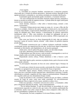 Ação e Reação                                                 André Luiz


          - Caso urgente.
          E, convidados ao concurso imediato, associamo-nos à minuciosa pesquisa,
observando que o coração da enferma apresentava alarmante arritmia, figurando-se-nos
agitado prisioneiro a emaranhar-se nas artérias estreitadas em estranhas calcificações.
          Examinando aquele atormentado quadro circulatório, o Assistente informou:
          - Os vasos enfraquecidos do miocárdio ameaçam ruptura próxima, porquanto a
doente se encontra na tensão de angústia extrema. A parada súbita do órgão central pode
ocorrer de um instante para outro.
          Assim dizendo, relanceou o olhar sobre o homem-criança, estirado a dois
passos, e acrescentou:
          - Entretanto, Poliana precisa mais tempo no corpo, de vez que o filho não lhe
dispensa os cuidados. Acham-se não apenas jungidos à mesma prova, mas imanizados
ao mesmo clima fluídico, reciprocamente alimentados pelas forças que exteriorizam, no
campo da afinidade pura. Dessa maneira, a desencarnação da genitora repercutiria
mortalmente sobre o filho, cuja existência, no estágio de segregação em que se
encontra, gravita, invariável, em derredor da carícia materna. Aflitiva expectação caiu
sobre nós.
          Silas como que buscava, na choça desguarnecida de tudo, algo que pudesse
funcionar à guisa de socorro, todavia, somente velho cântaro ali guardava pequena
porção dágua.
          O Assistente comunicou-nos que a enferma reclamava medicação imediata,
considerando, porém, que naquela hora da noite não era fácil trazer algum companheiro
encarnado ao sítio deserto, nem dispúnhamos, ali, de recursos quaisquer.
          Ainda assim, vimo-lo aplicar-lhe passes à glote, com desvelada atenção.
          Logo após, administrou recursos fluídicos à linfa pura.
          Compreendemos que Silas ativara a sede na doente, constrangendo-a a servir-se
da água simples então convertida em liquido medicamentoso.
          Despendendo enorme esforço, Poliana abandonou o leito e buscou o pote
humilde.
          Após beber ligeiros goles, asserenou as próprias ânsias, qual se houvera sorvido
valiosa poção calmante.
          As preocupações obcecantes da hora em curso cederam lugar à bonança de
espírito.
          Foi assim que o diretor de nossa excursão, acariciando-lhe a fronte, pendida nos
molambos a se agregarem por travesseiro, transmitia-lhe forças revigorantes.
          Decorridos alguns minutos, Poliana mostrava-se plenamente fora do vaso
físico, mas sem a necessária lucidez espiritual para identificarnos a presença. Contudo,
subordinada ao comando magnético de Silas, ergueu-se automaticamente. Enlaçada por
ele e seguidos ambos por nós, demandamos bosque vizinho.
          Longe de perceber-se sob a assistência carinhosa de que era objeto, a enferma
ausente do corpo de carne, como num sonho consolador, foi convenientemente
acomodada por Silas no tapete de relva macia, sentindo-se calma e leve...
          Finda essa operação, o Assistente convocou-nos à prece e, levantando o olhar
para o firmamento faiscante de estrelas, rogou compungidamente:
          - "Pai de Infinita Bondade, Tu que dás provimento às necessidades do verme
aparentemente esquecido no ventre do solo, que vestes a flor anônima, perfumando-lhe
a contextura, muitas vezes sobre a lama do charco, desce compassivo olhar sobre nós,
que nos tresmalhamos a distância de Teu amor!
          "Em particular, Pai Justo, compadece-Te de nossa Poliana, vencida!...
 