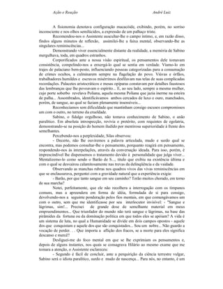 Ação e Reação                                              André Luiz


         A fisionomia denotava configuração macacóide, exibindo, porém, no sorriso
inconsciente e nos olhos semilúcidos, a expressão de um palhaço triste.
         Recomendou-nos o Assistente auscultar-lhe o campo íntimo, e, em razão disso,
findos alguns minutos de reflexão, assimilei-lhe a faixa mental, observando-lhe as
singulares reminiscências...
         Demonstrando viver essencialmente distante da realidade, a memória de Sabino
mergulhava, toda, em quadros estranhos.
         Corporificados ante a nossa visão espiritual, os pensamentos dele tomavam
consistência, compelindo-nos a enxergá-lo qual se sentia em verdade. Víamo-lo em
trajes de palaciano bem-posto, influenciando pessoas categorizadas para a consumação
de crimes ocultos, a culminarem sempre na flagelação do povo. Viúvas e órfãos,
trabalhadores humildes e escravos misérrimos desfilavam nas telas de suas complicadas
recordações. Palacetes aristocráticos e mesas opíparas constavam por detalhes faustosos
das lembranças que lhe povoavam o espírito... E, ao seu lado, sempre a mesma mulher,
cujo porte soberbo revelava Poliana, aquela mesma Poliana que jazia inerme na esteira
de palha... Assombrados, identificávamos ambos cercados de luxo e ouro, manchados,
porém, de sangue, ao qual se faziam plenamente insensíveis...
         Reconhecíamos sem dificuldade que mantinham consigo escusos compromissos
um com o outro, no terreno da crueldade.
         Sabino, o fidalgo orgulhoso, não tomava conhecimento de Sabino, o anão
paralítico. Em absoluta introspecção, revivia o pretérito, com requintes de egolatria,
demonstrando-se na posição do homem iludido por mentirosa superioridade à frente dos
semelhantes.
         Percebendo-nos a perplexidade, Silas observou:
         - Decerto, não lhe ouviremos a palavra articulada, mudo e surdo qual se
encontra, mas podemos consultar-lhe o pensamento, porquanto reagirá em pensamento,
respondendo-nos às interpelações, através da conversação ideada. Para isso, porém, é
imprescindível lhe dispensemos o tratamento devido à personalidade que julga viver...
Mentalizemo-lo como sendo o Barão de S..., titulo que exibiu na existência última e
com o qual se desvairou calamitosamente nas trevas da delinqüência e da vaidade.
         Observando as manchas rubras nos quadros vivos das vivas reminiscências em
que se enclausurava, perguntei com a gravidade natural que a experiência exigia:
         - Barão, por que tanto sangue em seu caminho? Terão muitos chorado, em torno
de sua marcha?
         Notei, perfeitamente, que ele não recolhera a interrogação com os tímpanos
comuns, mas a apreendera em forma de idéia, formulada de si para consigo,
devolvendo-nos a seguinte ponderação pelos fios mentais, em que comungávamos um
com o outro, sem que me identificasse por seu interlocutor invisível: - "Sangue e
lágrimas, sim!... Precisei      de grande dose de semelhante material em meus
empreendimentos... Que triunfador do mundo não terá sangue e lágrimas, na base das
pirâmides da fortuna ou da dominação política em que todos eles se apóiam? A vida é
um sistema de luta, no qual a Humanidade se divide em dois campos opostos - aquele
dos que conquistam e aquele dos que são conquistados... Sou um nobre... Não guardo a
vocação de perder. . . Que importa a aflição dos fracos, se a morte para eles significa
descanso e mercê?
         Desliguei-me do foco mental em que se lhe exprimiam os pensamentos e,
depois de alguns instantes, nos quais se consagrava Hilário ao mesmo exame que me
tomara a atenção, o Assistente esclareceu:
         - Segundo é fácil de concluir, ante a perquirição da ciência terrestre vulgar,
Sabino será o idiota paralítico, surdo e mudo de nascença... Para nós, no entanto, é um
 