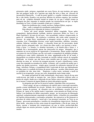 Ação e Reação                                              André Luiz


prisioneiro ainda perigoso, engaiolado nos ossos físicos, de cuja tessitura, por agora,
não tem qualquer noção, tal o egoísmo que ainda lhe turva a alma, em processo de
incontrolável hipertrofia... A sede da posse ignóbil e o orgulho virulento perverteram-
lhe a vida íntima, fixando-o em pavoroso labirinto de sinistros enganos, que resultam
para ele em completa alienação mental no tempo, de vez que o relógio avança na
contagem dos dias, enquanto se mantém parado nas reminiscências em que se supõe
dominador na Terra, vivendo o pesadelo criado por si próprio...
         Diante dos problemas que o estudo suscitava, indagou Hilário, surpreso:
         - Mas... onde a vantagem de semelhantes padecimentos?
         Silas esboçou leve expressão de tristeza e considerou:
         - Temos sob nossa atenção lamentável débito congelado. Nosso pobre
companheiro, deploravelmente tombado, praticou numerosos delitos na Terra e no
Plano Espiritual e, há mais de mil anos, vem sucumbindo, vaidoso e desprevenido, às
garras da criminalidade... De existência a existência, não soube senão consumir os
recursos do campo físico, tumultuando as paisagens sociais em que o Senhor lhe
concedeu viver. Calamidades diversas, como sejam homicídios, rebeliões, extorsões,
calúnias, falências, suicídios, abortos e obsessões foram por ele provocados, desde
muitos séculos, porquanto nada viu à frente dos olhos senão o seu egoísmo a saciar...
Entre o berço e o túmulo, é o desatino incessante, e, do túmulo para o berço, é a
maldade fria e inconseqüente, apesar das intercessões de amigos abnegados, que o
amparam em novas tentativas de regeneração e levantamento. Quase sempre inspirado
nos pontos de vista de Poliana, que lhe vem sendo a companheira de múltiplas jornadas,
cristalizou-se como infeliz empresário do crime, agigantando-se-lhe de tal modo o
desequilíbrio na existência última, terminada no suicídio indireto através do mergulho
deliberado na viciação, que não houve outro remédio para ele senão o insulamento
absoluto na carne, ao nevoeiro da romagem presente, na qual o identificamos, assim,
como fera enjaulada na armadura de células aviltantes, sob a custódia da mulher que o
ajudou nas quedas sucessivas, erigida agora à posição de enfermeira maternal do seu
longo infortúnio. Poliana, a companheira fútil e transviada do bem, que habitualmente
escolheu para si a condição de boneca do prazer delituoso, acordou, além-túmulo, para
as realidades da vida, antes dele... Despertou e sofreu muito, aceitando a tarefa de
auxiliá-lo na recuperação em que, por certo, despenderão muito tempo ainda...
         No campo perispiritual do anão ensimesmado, observamos, através da sua aura
verde-trevosa, que todas as energias dos seus fulcros vibratórios refluíam sobre os
pontos de origem, dando-nos a impressão de que Sabino estava enovelado inteiramente
em si mesmo, à maneira da lagarta ilhada no casulo dela própria nascido.
         As perguntas que não nos foi possível sopitar, respondeu Silas com presteza:
         - Nosso amigo, até que se amadureça em espírito para a renovação necessária,
guarda a mente trabalhando em circuito fechado, isto é, pensa constantemente para si
mesmo, incapaz da permuta de vibrações com os semelhantes, exceção feita com
Poliana, de quem se fez satélite mudo e expectante, como parasita em fronde seivosa.
Sabino é um problema de débito estacionário, porque jaz em processo de hibernação
espiritual, compulsoriamente enquistado no próprio íntimo, a benefício da comunidade
de Espíritos desencarnados e encarnados, porquanto tão expressivos se lhe destacam os
gravames de ordem material e moral que a sua presença consciente, na Terra ou no
Espaço, provocaria perturbações e tumultos de conseqüências imprevisíveis. Desfruta,
desse modo, uma pausa na luta, como ensaio de esquecimento, a fim de que possa, de
futuro, encarar o montante dos compromissos em que se enleia, promovendo-lhes
solução digna nos séculos próximos, a golpes de férrea vontade na renunciação de si
mesmo.
 