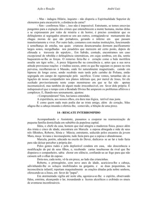 Ação e Reação                                               André Luiz


         - Mas - indagou Hilário, inquieto - não disporia a Espiritualidade Superior de
elementos para encarcerá-lo, a distância da carne?
         - Sim - confirmou Silas -, isso não é impossível. Entretanto, se temos enxovias
pungentes para a expiação dos crimes que entenebrecem a mente humana, muitas delas
a se expressarem por vales de miséria e de horror, é preciso considerar que os
delinqüentes aí segregados atraem-se uns aos outros, contagiando-se mutuamente das
chagas morais de que são portadores, gerando o inferno em                   que passam
transitoriamente a viver. Por outro lado, contamos com muitas instituições, funcionando
à semelhança de estufas, nas quais criaturas desencarnadas dormem pacificamente
largos sonos, mergulhadas nos pesadelos que merecem até certo ponto, depois de
efetuada a travessia do sepulcro... Em Sabido, contudo, encontramos um caso
excepcional de rebeldia e delinqüência sistemáticas, em cujas sombras, um dia, sentiu
baquearem-se-lhe as forças. O remorso feriu-lhe o coração como a bala mortífera
assalta um tigre solto... A prece fulgurou-lhe na consciência e, antes que a sua nova
atitude provocasse reações e vinditas soezes, entre os que lhe seguiam os passos na rota
perversa, recolheram-no à Mansão, onde foi naturalmente magnetizado, caindo em
hipnose de longo curso, sendo recebido mais tarde pelo carinho de Poliana, então
segregada em campo de regeneração pelo sacrifício. Como vemos, tamanhas são as
ligações de nosso companheiro nos planos infernais que, por mercê de Jesus, foi ele
ocultado provisoriamente neste corpo monstruoso em que se faz não apenas
incomunicável, mas também de algum modo irreconhecível, em favor dele próprio. É
indispensável que o tempo com a Bondade Divina lhe amparem os problemas aflitivos e
complexos. E, fitando-nos serenamente, ajuntou:
         - Compreenderam? Sim, havíamos entendido.
         A experiência, aos nossos olhos, era dura mas lógica, terrível mas justa.
         E como quem nada mais podia dar ao triste amigo, além do coração, Silas
afagou-lhe a cabeça imunda e ofertou-lhe, comovido, a bênção de uma prece.

                         14 - RESGATE INTERROMPIDO

          Acompanhando o Assistente, passamos a cooperar na rearmonização de
pequena família domiciliada em subúrbio de populosa capital.
          Ildeu, o chefe da casa, homem que mal atingira a madureza física, pouco além
dos trinta e cinco de idade, encontrara em Marcela a esposa abnegada e mãe de seus
três filhinhos, Roberto, Sônia e Márcia; entretanto, seduzido pelos encantos da jovem
Mara, moça leviana e inconseqüente, tudo fazia para que a esposa o abandonasse.
          Marcela, porém, educada na escola do Dever, dedicava- se ao lar e tudo fazia
para não deixar perceber a própria dor.
          Pelos gestos rudes e pela deplorável conduta em casa, não desconhecia a
modificação do pai de seus filhos, e, recebendo cartas insultuosas da rival que lhe
disputava o companheiro, sabia chorar em silêncio, confiando-as ao fogo para que não
caíssem sob o olhar do esposo.
          Doía-nos, cada noite, vê-la em prece, ao lado das criancinhas.
          Roberto, o primogênito, com nove anos de idade, acariciava-lhe a cabeça,
adivinhando-lhe os soluços imobilizados na garganta, e as duas pequeninas, na
inconsciência infantil, repetiam maquinalmente as orações ditadas pela nobre senhora,
oferecendo-as a Jesus, em favor do "papai".
          Em atormentada vigília até noite alta, agoniava-se-lhe o espírito, observando
Ildeu, estróina, alcançando o lar, tresandando a licores alcoólicos e exibindo os sinais
de aventuras inconfessáveis.
 