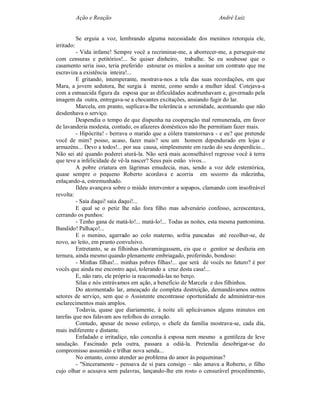 Ação e Reação                                           André Luiz


            Se erguia a voz, lembrando alguma necessidade dos meninos retorquia ele,
irritado:
         - Vida infame! Sempre você a recriminar-me, a aborrecer-me, a perseguir-me
com censuras e petitórios!... Se quiser dinheiro, trabalhe. Se eu soubesse que o
casamento seria isso, teria preferido estourar os miolos a assinar um contrato que me
escraviza a existência inteira!...
         E gritando, intemperante, mostrava-nos a tela das suas recordações, em que
Mara, a jovem sedutora, lhe surgia à mente, como sendo a mulher ideal. Cotejava-a
com a esmaecida figura da esposa que as dificuldades acabrunhavam e, governado pela
imagem da outra, entregava-se a chocantes excitações, ansiando fugir do lar.
         Marcela, em pranto, suplicava-lhe tolerância e serenidade, acentuando que não
desdenhava o serviço.
         Despendia o tempo de que dispunha na cooperação mal remunerada, em favor
de lavanderia modesta, contudo, os afazeres domésticos não lhe permitiam fazer mais.
         - Hipócrita! - berrava o marido que a cólera transtornava - e eu? que pretende
você de mim? posso, acaso, fazer mais? sou um homem dependurado em lojas e
armazéns... Devo a todos!... por sua causa, simplesmente em razão do seu desperdício...
Não sei até quando poderei aturá-la. Não será mais aconselhável regresse você à terra
que teve a infelicidade de vê-la nascer? Seus pais estão vivos...
         A pobre criatura em lágrimas emudecia, mas, sendo a voz dele estentórica,
quase sempre o pequeno Roberto acordava e acorria em socorro da mãezinha,
enlaçando-a, estremunhado.
         Ildeu avançava sobre o miúdo interventor a sopapos, clamando com insofreável
revolta:
         - Saia daqui! saia daqui!...
         E qual se o petiz lhe não fora filho mas adversário confesso, acrescentava,
cerrando os punhos:
         - Tenho gana de matá-lo!... matá-lo!... Todas as noites, esta mesma pantomima.
Bandido! Palhaço!...
         E o menino, agarrado ao colo materno, sofria pancadas até recolher-se, de
novo, ao leito, em pranto convulsivo.
         Entretanto, se as filhinhas choramingassem, eis que o genitor se desfazia em
ternura, ainda mesmo quando plenamente embriagado, proferindo, bondoso:
         - Minhas filhas!... minhas pobres filhas!... que será de vocês no futuro? é por
vocês que ainda me encontro aqui, tolerando a cruz desta casa!...
         E, não raro, ele próprio ia reacomodá-las no berço.
         Silas e nós entrávamos em ação, a benefício de Marcela e dos filhinhos.
         Do atormentado lar, ameaçado de completa destruição, demandávamos outros
setores de serviço, sem que o Assistente encontrasse oportunidade de administrar-nos
esclarecimentos mais amplos.
         Todavia, quase que diariamente, à noite ali aplicávamos alguns minutos em
tarefas que nos falavam aos refolhos do coração.
         Contudo, apesar de nosso esforço, o chefe da família mostrava-se, cada dia,
mais indiferente e distante.
         Enfadado e irritadiço, não concedia à esposa nem mesmo a gentileza de leve
saudação. Fascinado pela outra, passara a odiá-la. Pretendia desobrigar-se do
compromisso assumido e trilhar nova senda...
         No entanto, como atender ao problema do amor às pequeninas?
         - "Sinceramente - pensava de si para consigo – não amava a Roberto, o filho
cujo olhar o acusava sem palavras, lançando-lhe em rosto o censurável procedimento,
 