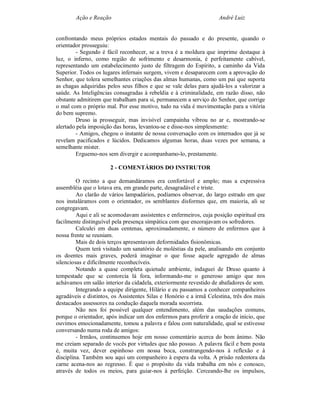 Ação e Reação                                               André Luiz


confrontando meus próprios estados mentais do passado e do presente, quando o
orientador prosseguiu:
        - Segundo é fácil reconhecer, se a treva é a moldura que imprime destaque à
luz, o inferno, como região de sofrimento e desarmonia, é perfeitamente cabível,
representando um estabelecimento justo de filtragem do Espírito, a caminho da Vida
Superior. Todos os lugares infernais surgem, vivem e desaparecem com a aprovação do
Senhor, que tolera semelhantes criações das almas humanas, como um pai que suporta
as chagas adquiridas pelos seus filhos e que se vale delas para ajudá-los a valorizar a
saúde. As Inteligências consagradas à rebeldia e à criminalidade, em razão disso, não
obstante admitirem que trabalham para si, permanecem a serviço do Senhor, que corrige
o mal com o próprio mal. Por esse motivo, tudo na vida é movimentação para a vitória
do bem supremo.
        Druso ia prosseguir, mas invisível campainha vibrou no ar e, mostrando-se
alertado pela imposição das horas, levantou-se e disse-nos simplesmente:
        - Amigos, chegou o instante de nossa conversação com os internados que já se
revelam pacificados e lúcidos. Dedicamos algumas horas, duas vezes por semana, a
semelhante mister.
        Erguemo-nos sem divergir e acompanhamo-lo, prestamente.

                      2 - COMENTÁRIOS DO INSTRUTOR

         O recinto a que demandáramos era confortável e amplo; mas a expressiva
assembléia que o lotava era, em grande parte, desagradável e triste.
         Ao clarão de vários lampadários, podíamos observar, do largo estrado em que
nos instaláramos com o orientador, os semblantes disformes que, em maioria, ali se
congregavam.
         Aqui e ali se acomodavam assistentes e enfermeiros, cuja posição espiritual era
facilmente distinguível pela presença simpática com que encorajavam os sofredores.
         Calculei em duas centenas, aproximadamente, o número de enfermos que à
nossa frente se reuniam.
         Mais de dois terços apresentavam deformidades fisionômicas.
         Quem terá visitado um sanatório de moléstias da pele, analisando em conjunto
os doentes mais graves, poderá imaginar o que fosse aquele agregado de almas
silenciosas e dificilmente reconhecíveis.
         Notando a quase completa quietude ambiente, indaguei de Druso quanto à
tempestade que se contorcia lá fora, informando-me o generoso amigo que nos
achávamos em salão interior da cidadela, exteriormente revestido de abafadores de som.
         Integrando a equipe dirigente, Hilário e eu passamos a conhecer companheiros
agradáveis e distintos, os Assistentes Silas e Honório e a irmã Celestina, três dos mais
destacados assessores na condução daquela morada socorrista.
         Não nos foi possível qualquer entendimento, além das saudações comuns,
porque o orientador, após indicar um dos enfermos para proferir a oração de início, que
ouvimos emocionadamente, tomou a palavra e falou com naturalidade, qual se estivesse
conversando numa roda de amigos:
         - Irmãos, continuemos hoje em nosso comentário acerca do bom ânimo. Não
me creiam separado de vocês por virtudes que não possuo. A palavra fácil e bem posta
é, muita vez, dever espinhoso em nossa boca, constrangendo-nos à reflexão e à
disciplina. Também sou aqui um companheiro à espera da volta. A prisão redentora da
carne acena-nos ao regresso. É que o propósito da vida trabalha em nós e conosco,
através de todos os meios, para guiar-nos à perfeição. Cerceando-lhe os impulsos,
 