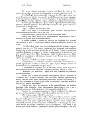 Ação e Reação                                               André Luiz


         Oh! se as criaturas encarnadas tivessem consciência de como se lhes
exteriorizam as idéias, certamente saberiam guardar-se contra o império do crime!
         O irrefletido pai pensava demandar o aposento dos filhos, para trancá-los à
chave, de maneira a evitar-lhes o testemunho, quando Silas, de improviso, avançou para
o leito das meninas e, utilizando os recursos magnéticos de que dispunha, chamou a
pequena Márcia, em corpo espiritual, a rápida contemplação dos pensamentos paternos.
         A criança, em comunhão com o quadro terrível, experimentou tremendo choque
e retornou, de pronto, ao veículo físico, bradando, desvairada, como quem se furtasse ao
domínio de asfixiante pesadelo:
         - Papai!... Paizinho! Não mate! Não mate!...
         Ildeu, a esse tempo, já se encontrava à porta, sustendo a arma na destra e
tentando manobrar a fechadura com a mão livre.
         Os gritos da menina ecoaram em toda a casa, provocando alarido.
         Marcela, num átimo, pôs-se de pé, surpreendendo o marido ao pé da filha, e,
junto deles, o revólver augurando maus presságios.
         A mulher bondosa e incapaz de suspeitar das intenções dele, recolheu
cautelosamente a arma e, crendo que o esposo pretendera suicidar-se, implorou em
pranto:
         - Oh! Ildeu, não te mates! Jesus é testemunha de que tenho cumprido retamente
todos os meus deveres... Não quero o remorso de haver cooperado para semelhante
desatino, que te lançaria entre os réprobos das leis de Deus!... Procede como quiseres,
mas não te despenhes no suicídio. Se é de tua vontade, monta nova casa em que vivas
com a mulher que te faça feliz... Consagrarei minha existência aos nossos filhos.
Trabalharei, conquistando o pão de nossa casa com o suor de meu rosto... entretanto,
suplico, não te mates!...
         A generosa atitude daquela mulher sensibilizava-nos até as lágrimas.
         O próprio Ildeu, não obstante o sentimento empedernido, sentia-se tocado de
piedade, agradecendo, no íntimo, a versão que a esposa, digna e abnegada, oferecia aos
acontecimentos, cuja direção não conseguira prever.
         E, encontrando a escapatória que, de há muito, buscava, longe de ouvir os
brados da consciência que o concitavam à vigilância, exclamou, à feição de vitima:
         - Realmente, não posso mais... Agora, para mim, só restam dois caminhos,
suicídio ou desquite...
         Marcela, com o auxílio do Assistente, descarregou o revólver, reconduziu as
crianças ao sono e deitou-se, atribulada. Nos olhos tristes, lágrimas borbulhavam na
sombra, enquanto orava, súplice, na torturada quietude do seu martírio silencioso: - "Õ
meu Deus, compadece-te de mim, pobre mulher desventurada!... que fazer, sozinha na
luta, com três crianças necessitadas?..."
         Todavia, antes que a dor pungente se lhe metamorfoseasse em desânimo
destruidor, Silas aplicou-lhe passes balsamizantes, hipnotizando-a, com o que a
flagelada senhora, em desdobramento, se colocou, inquieta, diante de nós.
         Tomando-nos à conta de mensageiros do Céu, na cristalização dos hábitos em
que comumente mergulham as almas encarnadas, ajoelhou-se e rogou amparo.
         Silas, porém, soergueu-a, bondoso, e explicou:
         - Marcela, somos apenas teus irmãos... Reanima-te! Não te encontras sozinha.
Deus, Nosso Pai, jamais nos abandona... Concede, sim, liberdade ao teu esposo, embora
saibamos que o dever é uma bênção divina da qual pagaremos caro a deserção... Que
Ildeu rompa os laços respeitáveis dos seus compromissos, se é que julga seja essa a
única maneira de adquirir a experiência que deve conquistar... Haja porém o que
houver, ajuda-o com tolerância e compreensão. Não lhe queiras mal algum. Antes, roga
 