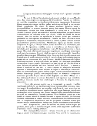 Ação e Reação                                                 André Luiz



         E porque as nossas muitas interrogações pairavam no ar, o generoso orientador
prosseguiu:
         - No caso de Ildeu e Marcela, já meticulosamente estudado em nossa Mansão,
temos duas almas em processo de reajuste, há vários séculos. Para não nos perdermos
em compridas perquirições, convém lembrar tão-somente algumas notas da existência
última, em que ambos, como marido e mulher, aqui mesmo no Brasil, se entregaram a
difíceis experiências. Ele, depois de casado, continuou irrequieto, entre a
irresponsabilidade e a aventura, nas quais seduziu duas moças, filhas do mesmo lar.
Primeiramente, enganou uma delas, abandonando a esposa que a Lei lhe havia
confiado. Passando, porém, ao convívio da segunda companheira, que patrocinava o
desenvolvimento da irmãzinha menor, que os pais, à beira do túmulo, lhe haviam
entregue, Ildeu não vacilou em aguardar-lhe a floração juvenil para submetê-la
igualmente aos seus caprichos inconfessáveis. Entrando em franca decadência moral,
precipitou-as no meretrício, em cujas correntes de sombra as pobres criaturas se viram
quais andorinhas aprisionadas na lama... Abandonada a esposa, que era então a mesma
companheira de agora, a sofredora mulher, incapaz de sofrear-se no insulamento, após
cinco anos de expectativa e solidão, aceitou a companhia de um homem digno e
trabalhador, com quem passou maritalmente a viver... Os dias correram sobre os dias e,
quando Ildeu, ainda relativamente moço, mas integralmente vencido pela intemperança
e pelo deboche, regressou doente à cidade em que se havia consorciado, buscando o
aconchego da esposa, cuja fidelidade carinhosa ele mesmo destruíra, não mais na ânsia
de ajudá-la ou de amá-la e sim no propósito de escravizá-la, por enfermeira de seu corpo
abatido, eis que a reencontra, feliz, junto de outro... Movido de incompreensível ciúme,
de vez que renegara o lar sem motivo justo, não suporta ver a alegria da companheira,
matando-lhe o eleito do coração. Dentro em breve, todo o grupo que Ildeu infelicitou se
reúne, inclusive ele próprio, na Esfera Espiritual, onde a justiça da Lei sopesa os
méritos e deméritos de cada um... E, com o amparo de Abnegados Benfeitores,
regressam as personagens do drama doloroso ao resgate na reencarnação, com Ildeu à
frente das responsabilidades, por ter maiores culpas. Marcela concorda em auxiliá-lo e
retoma o posto antigo, ajudando-o na condição de esposa fiel. Roberto é o companheiro
assassinado que volta, do qual Ildeu é devedor da própria vida. Sônia e Márcia são as
duas irmãs que ele arrojou ao vício e à delinqüência, dele esperando hoje, como filhas
queridas, o necessário auxílio para a reabilitação. O Assistente fez pequena pausa e
acrescentou:
         - Vocês não ignoram, porém, que a reencarnação no resgate é também
recapitulação perfeita. Se não trabalhamos por nossa intensa e radical renovação para o
bem, através do estudo edificante que nos educa o cérebro e do amor ao próximo que
nos aperfeiçoa o sentimento, somos tentados hoje pelas nossas fraquezas, como éramos
tentados ainda ontem, porquanto nada fizemos para suprimi-las, passando habitualmente
a reincidir nas mesmas faltas. Segundo observam, Ildeu, displicente e surdo aos avisos
da vida, é o mesmo homem do passado, buscando a suposta felicidade, fora do templo
doméstico, desprezando a esposa, querendo estremecidamente às filhinhas nas quais
revê as companheiras do pretérito e nada faz por perder a instintiva aversão pelo
filhinho, em cujo contacto adivinha o antigo rival, que lhe foi vitima da fúria arrasadora.
         - Mas - indagou Hilário -, se ele não encontra em Marcela o amor integral, por
que razão, ainda agora, na presente romagem terrena, a teria desposado? a afetividade
juvenil não é sinal de confiança e ternura?
         - Sim - encareceu Silas, bondoso -, é preciso considerar que nos achamos ainda
longe de adquirir o verdadeiro amor, puro e sublime. Nosso amor é, por enquanto, uma
 