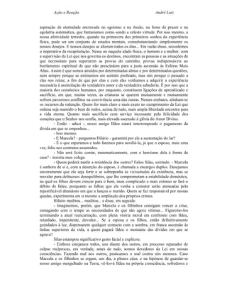 Ação e Reação                                               André Luiz


aspiração de eternidade encravada no egoísmo e na ilusão, na fome de prazer e na
egolatria sistemática, que fantasiamos como sendo a celeste virtude. Por isso mesmo, a
nossa afetividade terrestre, quando na primavera dos primeiros sonhos da experiência
física, pode ser um conjunto de estados mentais, consubstanciando simplesmente os
nossos desejos. E nossos desejos se alteram todos os dias... Em razão disso, recordemos
o imperativo da recapitulação. Nessa ou naquela idade física, o homem e a mulher, com
a supervisão da Lei que nos governa os destinos, encontram as pessoas e as situações de
que necessitam para superarem as provas do caminho, provas indispensáveis ao
burilamento espiritual de que não prescindem para a justa ascensão às Esferas Mais
Altas. Assim é que somos atraídos por determinadas almas e por determinadas questões,
nem sempre porque as estimemos em sentido profundo, mas sim porque o passado a
elas nos reúne, a fim de que por elas e com elas venhamos a adquirir a experiência
necessária à assimilação do verdadeiro amor e da verdadeira sabedoria. É por isso que a
maioria dos consórcios humanos, por enquanto, constituem ligações de aprendizado e
sacrifício, em que, muitas vezes, as criaturas se querem mutuamente e mutuamente
sofrem pavorosos conflitos na convivência uma das outras. Nesses embates, alinham-se
os recursos da redenção. Quem for mais claro e mais exato no cumprimento da Lei que
ordena seja mantido o bem de todos, acima de tudo, mais ampla liberdade encontra para
a vida eterna. Quanto mais sacrifício com serviço incessante pela felicidade dos
corações que o Senhor nos confia, mais elevada ascensão à glória do Amor Divino.
          - Então - aduzi -, nosso amigo Ildeu estará interrompendo o pagamento da
dívida em que se empenhou...
          - Isso mesmo.
          - E Marcela? - perguntou Hilário - garantirá por ele a sustentação do lar?
          - É o que esperamos e tudo faremos para auxiliá-la, já que o esposo, mais uma
vez, faliu nos contratos assumidos.
          - Não será lícito contar, matematicamente, com o heroísmo dela à frente da
casa? - insistiu meu colega.
          - Quem poderá medir a resistência dos outros? Falou Silas, sorrindo. - Marcela
é senhora de si e, com a deserção do esposo, é chamada a encargos duplos. Desejamos
sinceramente que ela seja forte e se sobreponha às vicissitudes da existência, mas se
resvalar para delituosos desequilíbrios, que lhe comprometam a estabilidade doméstica,
na qual os filhos devem crescer para o bem, mais complicado e mais extenso se fará o
débito de Ildeu, porquanto as falhas que ela venha a cometer serão atenuadas pelo
injustificável abandono em que a lançou o marido. Quem se faz responsável por nossas
quedas, experimenta em si mesmo a ampliação dos próprios crimes.
          Hilário meditou... meditou... e disse, em seguida:
          - Imaginemos, porém, que Marcela e os filhinhos consigam vencer a crise,
esmagando com o tempo as necessidades de que são agora vítimas... Figuremo-los
terminando a atual reencarnação, com plena vitória moral em confronto com Ildeu,
retardado, impenitente, devedor... Se a esposa e os filhos, então definitivamente
guindados à luz, dispensarem qualquer contacto com a sombra, em franca ascensão às
linhas superiores da vida, a quem pagará Ildeu o montante das dívidas em que se
agrava?
          Silas estampou significativo gesto facial e explicou:
          - Embora estejamos todos, uns diante dos outros, em processo reparador de
culpas recíprocas, em verdade, antes de tudo, somos devedores da Lei em nossas
consciências. Fazendo mal aos outros, praticamos o mal contra nós mesmos. Caso
Marcela e os filhinhos se ergam, um dia, a plenos céus, e na hipótese de guardar-se
nosso amigo mergulhado na Terra, vê-los-á Ildeu na própria consciência, sofredores e
 