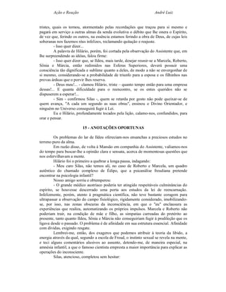 Ação e Reação                                                  André Luiz


tristes, quais os tornou, atormentado pelas recordações que traçou para si mesmo e
pagará em serviço a outras almas da senda evolutiva o débito que lhe onera o Espírito,
de vez que, ferindo os outros, na essência estamos ferindo a obra de Deus, de cujas leis
soberanas nos fazemos réus infelizes, reclamando quitação e reajuste.
          - Isso quer dizer...
          A palavra de Hilário, porém, foi cortada pela observação do Assistente que, em
lhe surpreendendo as idéias, falou firme:
          - Isso quer dizer que, se Ildeu, mais tarde, desejar reunir-se a Marcela, Roberto,
Sônia e Márcia, então redimidos nas Esferas Superiores, deverá possuir uma
consciência tão dignificada e sublime quanto a deles, de modo a não se envergonhar de
si mesmo, considerando-se a probabilidade de triunfo para a esposa e os filhinhos nas
provas árduas que o porvir lhes reserva.
          - Deus meu!... - clamou Hilário, triste – quanto tempo então para uma empresa
dessas!... E quanta dificuldade para o reencontro, se os entes queridos não se
dispuserem a esperar!...
          - Sim - confirmou Silas -, quem se retarda por gosto não pode queixar-se de
quem avança, "A cada um segundo as suas obras", ensinou o Divino Orientador, e
ninguém no Universo conseguirá fugir à Lei.
          Eu e Hilário, profundamente tocados pela lição, calamo-nos, confundidos, para
orar e pensar.

                          15 - ANOTAÇÕES OPORTUNAS

         Os problemas do lar de Ildeu ofereciam-nos ensanchas a preciosos estudos no
terreno puro da alma.
         Em razão disso, de volta à Mansão em companhia do Assistente, valíamos-nos
do tempo para buscar-lhe a opinião clara e sensata, acerca de momentosas questões que
nos esfervilhavam a mente.
         Hilário foi o primeiro a quebrar a longa pausa, indagando:
         - Meu caro Silas, não temos ali, no caso de Roberto e Marcela, um quadro
autêntico do chamado complexo de Édipo, que a psicanálise freudiana pretende
encontrar na psicologia infantil?
         Nosso amigo sorriu e obtemperou:
         - O grande médico austríaco poderia ter atingido respeitáveis culminâncias do
espírito, se houvesse descerrado uma porta aos estudos da lei de reencarnação.
Infelizmente, porém, atento à pragmática científica, não teve bastante coragem para
ultrapassar a observação do campo fisiológico, rigidamente considerado, imobilizando-
se, por isso, nas zonas obscuras da inconsciência, em que o "eu" enclausura as
experiências que realiza, automatizando os próprios impulsos. Marcela e Roberto não
poderiam trair, na condição de mãe e filho, as simpatias carreadas do pretérito ao
presente, tanto quanto Ildeu, Sônia e Márcia não conseguiriam fugir à predileção que os
ligava desde o passado. O problema é de afinidade em sua estrutura essencial. Afinidade
com dívidas, exigindo resgate.
         Lembrei-me, então, dos exageros que podemos atribuir à teoria da libido, a
energia através da qual, segundo a escola de Freud, o instinto sexual se revela na mente,
e teci alguns comentários alusivos ao assunto, detendo-me, de maneira especial, na
amnésia infantil, a que o famoso cientista empresta a maior importância para explicar as
operações do inconsciente.
         Silas, atencioso, completou sem hesitar:
 