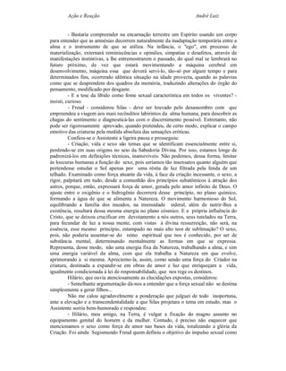 Ação e Reação                                              André Luiz


          - Bastaria compreender na encarnação terrestre um Espírito usando um corpo
para entender que as amnésias decorrem naturalmente da inadaptação temporária entre a
alma e o instrumento de que se utiliza. Na infância, o "ego", em processo de
materialização, externará reminiscências e opiniões, simpatias e desafetos, através de
manifestações instintivas, a lhe entremostrarem o passado, do qual mal se lembrará no
futuro próximo, de vez que estará movimentando a máquina cerebral em
desenvolvimento, máquina essa que deverá servi-lo, tão-só por algum tempo e para
determinados fins, ocorrendo idêntica situação na idade provecta, quando as palavras
como que se desprendem dos quadros da memória, traduzindo alterações do órgão do
pensamento, modificado por desgaste.
          - E a tese da libido como fome sexual característica em todos os viventes? -
insisti, curioso.
          - Freud - considerou Silas - deve ser louvado pelo desassombro com que
empreendeu a viagem aos mais recônditos labirintos da alma humana, para descobrir as
chagas do sentimento e diagnosticá-las com o discernimento possível. Entretanto, não
pode ser rigorosamente aprovado, quando pretendeu, de certo modo, explicar o campo
emotivo das criaturas pela medida absoluta das sensações eróticas.
          Confiou-se o Assistente a ligeira pausa e prosseguiu:
          - Criação, vida e sexo são temas que se identificam essencialmente entre si,
perdendo-se em suas origens no seio da Sabedoria Divina. Por isso, estamos longe de
padronizá-los em definições técnicas, inamovíveis. Não podemos, dessa forma, limitar
às loucuras humanas a função do sexo, pois seríamos tão insensatos quanto alguém que
pretendesse estudar o Sol apenas por uma réstia de luz filtrada pela fenda de um
telhado. Examinado como força atuante da vida, à face da criação incessante, o sexo, a
rigor, palpitará em tudo, desde a comunhão dos princípios subatômicos à atração dos
astros, porque, então, expressará força de amor, gerada pelo amor infinito de Deus. O
ajuste entre o oxigênio e o hidrogênio decorrerá desse princípio, no plano químico,
formando a água de que se alimenta a Natureza. O movimento harmonioso do Sol,
equilibrando a família dos mundos, na imensidade sideral, além de nutrir-lhes a
existência, resultará dessa mesma energia no plano cósmico. E a própria influência do
Cristo, que se deixou crucificar em devotamento a nós outros, seus tutelados na Terra,
para fecundar de luz a nossa mente, com vistas à divina ressurreição, não será, na
essência, esse mesmo princípio, estampado no mais alto teor de sublimação? O sexo,
pois, não poderia ausentar-se do reino espiritual que nos é conhecido, por ser de
substância mental, determinando mentalmente as formas em que se expressa.
Representa, desse modo, não uma energia fixa da Natureza, trabalhando a alma, e sim
uma energia variável da alma, com que ela trabalha a Natureza em que evolve,
aprimorando a si mesma. Apreciemo-la, assim, como sendo uma força do Criador na
criatura, destinada a expandir-se em obras de amor e luz que enriqueçam a vida,
igualmente condicionada à lei de responsabilidade, que nos rege os destinos.
          Hilário, que ouvia atenciosamente as elucidações expostas, considerou:
          - Semelhante argumentação dá-nos a entender que a força sexual não se destina
simplesmente a gerar filhos...
          Não me calou agradavelmente a ponderação que julguei de todo inoportuna,
ante a elevação e a transcendentalidade a que Silas projetara o tema em estudo, mas o
Assistente sorriu bem-humorado e respondeu:
          - Hilário, meu amigo, na Terra, é vulgar a fixação do magno assunto no
equipamento genital do homem e da mulher. Contudo, é preciso não esquecer que
mencionamos o sexo como força de amor nas bases da vida, totalizando a glória da
Criação. Foi ainda Segismundo Freud quem definiu o objetivo do impulso sexual como
 