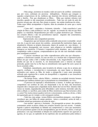 Ação e Reação                                                 André Luiz


         - Silas amigo, assistimos no mundo a todo um acervo de conflitos sentimentais
que, por vezes, culminam em pavorosa delinqüência... Homens que renegam os
sagrados compromissos do lar, mulheres que desertam dos deveres nobilitantes para
com a família... Pais que abandonam os filhos... Mães que rejeitam rebentos mal
nascidos, quando os não assassinam covardemente... Tudo isso em razão da sede dos
prazeres sexuais que, não raro, lhes situam os passos nas sendas tenebrosas do crime...
Todas essas falhas acompanham o Espírito, além da armadura de carne que a morte
consome?
         - Como não? - respondeu o Assistente, tristonho. – Cada consciência é uma
criação de Deus e cada existência é um elo sagrado na corrente da vida em que Deus
palpita e se manifesta. Responderemos por todos os golpes destrutivos que vibramos
nos corações alheios e não nos permitiremos repouso enquanto não consertarmos,
valorosos, o serviço de reajuste.
         Impressionado, meu companheiro persistiu:
         - Imaginemos que um homem tenha conduzido uma jovem à comunhão sexual
com ele, à caça de mero prazer dos sentidos, prometendo-lhe matrimônio digno, para
abandoná-la vilmente ao próprio desencanto, depois de saciado em seus desejos... A
pobre criatura, desenganada, sem recursos para refugiar-se no trabalho respeitável,
entrega-se ao meretrício. O homem é responsável pelos desatinos que a infelicitada
companheira venha a praticar, compreendendo-se que ele não terá marchado sozinho
para semelhante aventura?
         - É preciso reconhecer que todos responderemos pelos atos que efetuamos -
explicou o interlocutor contudo, no caso em foco, se o homem não é responsável pelos
delitos em que venha a falir a mulher desventurada, é ele, inegavelmente, o autor da
desdita em que ela se encontra. E, em desencarnando com o remorso da traição
praticada, quanto mais luz se lhe faça no entendimento mais agudo lhe será o pesar de
haver cometido a falta.
         Trabalhará, naturalmente, para levantá-la do abismo a que ela se arrojou por
segui-lo, confiante, e reconduzi-la-á à reencarnação, em cujos liames se demorará,
aceitando-a por esposa ou filha, de modo a entregar-lhe o puro amor prometido,
sofrendo para regenerar-lhe a mente em desequilíbrio e resgatando a sua consciência
entenebrecida pela culpa.
         - Da mesma forma - aduziu Hilário -, notamos na sociedade terrestre homens
arruinados por mulheres desleais que os precipitaram na criminalidade e no vício...
         - O processo da reparação é absolutamente o mesmo. A mulher que lançou o
companheiro nas sombras do mal, em despertando à luz do bem, não descansará,
enquanto não o reerguer para a dignidade moral, diante das Leis de Deus. Quantas mães
vemos no mundo, engrandecidas pela dificuldade e pela renúncia, morrendo cada dia,
entre a aflição e o sacrifício, para cuidar de filhos monstruosos que lhes torturam a alma
e a carne? Em muitos desses quadros terríveis e emocionantes, oculta-se, divino, o labor
da regeneração que só o tempo e a dor conseguem realizar.
         - Tudo isso, meu amigo - tornou Hilário com manifesta amargura -, nos obriga a
reconhecer que, nas falhas do campo genésico, temos a considerar, acima de tudo, a
crueldade mental que praticamos em nome do amor...
         - Isso mesmo - aprovou o Assistente. - Na perseguição ao prazer dos sentidos,
costumamos armar as piores ciladas aos corações incautos que nos ouvem... Contudo,
fugindo à palavra empenhada ou faltando aos compromissos e votos que assumimos,
não nos precatamos quanto à lei de correspondência, que nos devolve, inteiro, o mal que
praticamos e em cuja intimidade as bênçãos do conhecimento superior nos agravam as
agonias, de vez que, no esplendor da luz espiritual, não nos perdoamos pelas nódoas e
 