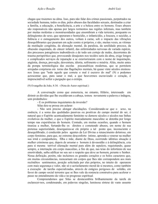 Ação e Reação                                               André Luiz


chagas que trazemos na alma. Isso, para não falar dos crimes passionais, perpetrados na
sociedade humana, todos os dias, pelos abusos das faculdades sexuais, destinadas a criar
a família, a educação, a beneficência, a arte e a beleza entre os homens. Esses abusos
são responsáveis não apenas por largos tormentos nas regiões infernais, mas também
por muitas moléstias e monstruosidades que ensombram a vida terrestre, porquanto os
delinqüentes do sexo, que operaram o homicídio, o infanticídio, a loucura, o suicídio, a
falência e o esmagamento dos outros, voltam à carne, sob o impacto das vibrações
desequilibrantes que puseram em ação contra si próprios, e são, muitas vezes, as vítimas
da mutilação congênita, da alienação mental, da paralisia, da senilidade precoce, da
obsessão enquistada, do câncer infantil, das enfermidades nervosas de variada espécie,
dos processos patogênicos inabordáveis e de todo um cortejo de males, decorrentes do
trauma perispirítico que, provocando desajustes nos tecidos sutis da alma, exige longos
e complicados serviços de reparação a se exteriorizarem com o nome de inquietação,
angústia, doença, provação, desventura, idiotia, sofrimento e miséria. Aliás, muito antes
da pompa terminológica das escolas psicanalíticas modernas, que se permitem
arrojadas conjeturas em torno das flagelações mentais, há quase vinte séculos ensinou-
nos Jesus que "todo aquele que comete o mal é escravo do mal" (9) e podemos
acrescentar que, para sanar o mal, a que houvermos escravizado o coração, é
imprescindível sofrer a purgação que o extirpa.

(9) Evangelho de João, 8:34. - (Nota do Autor espiritual.)

         A conversação como que esmorecia, no entanto, Hilário, interessado em
dirimir as dúvidas que lhe escaldavam a cabeça, tomou novamente a palavra e indagou,
sem preâmbulos:
         - E os problemas inquietantes da inversão?
         Silas deu-se pressa em aclarar:
         - Não será preciso alongar elucidações. Considerando-se que o sexo, na
essência, é a soma das qualidades passivas ou positivas do campo mental do ser, é
natural que o Espírito acentuadamente feminino se demore séculos e séculos nas linhas
evolutivas da mulher, e que o Espírito marcadamente masculino se detenha por longo
tempo nas experiências do homem. Contudo, em muitas ocasiões, quando o homem
tiraniza a mulher, furtando-lhe os direitos e cometendo abusos, em nome de sua
pretensa superioridade, desorganiza-se ele próprio a tal ponto que, inconsciente e
desequilibrado, é conduzido pelos agentes da Lei Divina a renascimento doloroso, em
corpo feminino, para que, no extremo desconforto íntimo, aprenda a venerar na mulher
sua irmã e companheira, filha e mãe, diante de Deus, ocorrendo idêntica situação à
mulher criminosa que, depois de arrastar o homem à devassidão e à delinqüência, cria
para si mesma terrível alienação mental para além do sepulcro, requisitando, quase
sempre, a internação em corpo masculino, a fim de que, nas teias do infortúnio de sua
emotividade, saiba edificar no seu ser o respeito que deve ao homem, perante o Senhor.
Nessa definição, porém, não incluímos os grandes corações e os belos caracteres que,
em muitas circunstâncias, reencarnam em corpos que lhes não correspondem aos mais
recônditos sentimentos, posição solicitada por eles próprios, no intuito de operarem
com mais segurança e valor, não só o acrisolamento moral de si mesmos, como também
a execução de tarefas especializadas, através de estágios perigosos de solidão, em
favor do campo social terrestre que se lhes vale da renúncia construtiva para acelerar o
passo no entendimento da vida e no progresso espiritual.
         Compreendemos que Silas se desincumbira brilhantemente da tarefa de
esclarecer-nos, condensando, em palavras singelas, luminosa síntese de vasto assunto
 