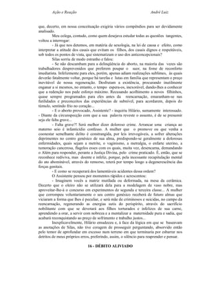 Ação e Reação                                               André Luiz


que, decerto, em nossa conceituação exigiria vários compêndios para ser devidamente
analisado.
         Meu colega, contudo, como quem desejava estudar todas as questões tangentes,
voltou a interrogar:
         - Já que nos detemos, em matéria de sexologia, na lei de causa e efeito, como
interpretar a atitude dos casais que evitam os filhos, dos casais dignos e respeitáveis,
sob todos os pontos de vista, que sistematizam o uso dos anticoncepcionais?
         Silas sorriu de modo estranho e falou:
         - Se não descambam para a delinqüência do aborto, na maioria das vezes são
trabalhadores desprevenidos que preferem poupar o suor, na fome de reconforto
imediatista. Infelizmente para eles, porém, apenas adiam realizações sublimes, às quais
deverão fatalmente voltar, porque há tarefas e lutas em família que representam o preço
inevitável de nossa regeneração. Desfrutam a existência, procurando inutilmente
enganar a si mesmos, no entanto, o tempo espera-os, inexorável, dando-lhes a conhecer
que a redenção nos pede esforço máximo. Recusando acolhimento a novos filhinhos,
quase sempre programados para eles antes da reencarnação, emaranham-se nas
futilidades e preconceitos das experiências de subnível, para acordarem, depois do
túmulo, sentindo frio no coração...
         - E o aborto provocado, Assistente? - inquiriu Hilário, sumamente interessado.
- Diante da circunspecção com que a sua palavra reveste o assunto, é de se presumir
seja ele falta grave...
         - Falta grave?! Será melhor dizer doloroso crime. Arrancar uma criança ao
materno seio é infanticídio confesso. A mulher que o promove ou que venha a
coonestar semelhante delito é constrangida, por leis irrevogáveis, a sofrer alterações
deprimentes no centro genésico de sua alma, predispondo-se geralmente a dolorosas
enfermidades, quais sejam a metrite, o vaginismo, a metralgia, o enfarte uterino, a
tumoração cancerosa, flagelos esses com os quais, muita vez, desencarna, demandando
o Além para responder, perante a Justiça Divina, pelo crime praticado. É, então, que se
reconhece rediviva, mas doente e infeliz, porque, pela incessante recapitulação mental
do ato abominável, através do remorso, reterá por tempo longo a degenerescência das
forças genitais.
         - E como se recuperará dos lamentáveis acidentes dessa ordem?
         O Assistente pensou por momentos rápidos e acrescentou:
         - Imaginem vocês a matriz mutilada ou deformada, na mesa da cerâmica.
Decerto que o oleiro não se utilizará dela para a modelagem de vaso nobre, mas
aproveitar-lhe-á o concurso em experimentos de segunda e terceira classe... A mulher
que corrompeu voluntariamente o seu centro genésico receberá de futuro almas que
viciaram a forma que lhes é peculiar, e será mãe de criminosos e suicidas, no campo da
reencarnação, regenerando as energias sutis do perispírito, através do sacrifício
nobilitante com que se devotará aos filhos torturados e infelizes de sua carne,
aprendendo a orar, a servir com nobreza e a mentalizar a maternidade pura e sadia, que
acabará reconquistando ao preço de sofrimento e trabalho justos...
         Inexplicavelmente, Hilário emudeceu e, à face da lógica em que se baseavam
as anotações de Silas, não tive coragem de prosseguir perguntando, absorvido então
pelo temor de aprofundar em excesso num terreno em que terminaria por esbarrar nos
detritos de meus próprios erros, preferindo, assim, o silêncio para reaprender e pensar.

                              16 - DÉBITO ALIVIADO
 