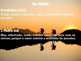 O ódio excita contendas, mas o amor cobre todos os
pecados.
Mas, sobretudo, tende ardente amor uns para com os
outros; porque o amor cobrirá a multidão de pecados.
 